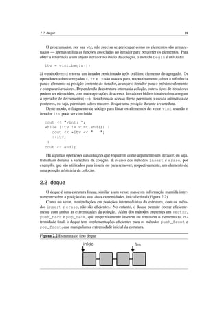 2.2. deque 18
O programador, por sua vez, não precisa se preocupar como os elementos são armaze-
nados — apenas utiliza as funções associadas ao iterador para percorrer os elementos. Para
obter a referência a um objeto iterador no início da coleção, o método begin é utilizado:
itv = vint.begin();
Já o método end retorna um iterador posicionado após o último elemento do agregado. Os
operadores sobrecarregados *, ++ e != são usados para, respectivamente, obter a referência
para o elemento na posição corrente do iterador, avançar o iterador para o próximo elemento
e comparar iteradores. Dependendo da estrutura interna da coleção, outros tipos de iteradores
podem ser oferecidos, com mais operações de acesso. Iteradores bidirecionais sobrecarregam
o operador de decremento (--). Iteradores de acesso direto permitem o uso da aritmética de
ponteiros, ou seja, permitem saltos maiores do que uma posição durante a varredura.
Deste modo, o fragmento de código para listar os elementos do vetor vint usando o
iterador itv pode ser concluído
cout << "vint: ";
while (itv != vint.end()) {
cout << *itv << " ";
++itv;
}
cout << endl;
Há algumas operações das coleções que requerem como argumento um iterador, ou seja,
trabalham durante a varredura da coleção. É o caso dos métodos insert e erase, por
exemplo, que são utilizados para inserir ou para remover, respectivamente, um elemento de
uma posição arbitrária da coleção.
2.2 deque
O deque é uma estrutura linear, similar a um vetor, mas com informação mantida inter-
namente sobre a posição das suas duas extremidades, inicial e ﬁnal (Figura 2.2).
Como no vetor, manipulações em posições intermediárias da estrutura, com os méto-
dos insert e erase, não são eﬁcientes. No entanto, o deque permite operar eﬁciente-
mente com ambas as extremidades da coleção. Além dos métodos presentes em vector,
push_back e pop_back, que respectivamente inserem ou removem o elemento na ex-
tremidade ﬁnal, o deque tem implementações eﬁcientes para os métodos push_front e
pop_front, que manipulam a extremidade inicial da estrutura.
Figura 2.2 Estrutura do tipo deque
 