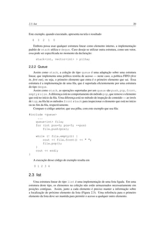 2.3. list 20
Este exemplo, quando executado, apresenta na tela o resultado
4 3 2 1 0
Embora possa usar qualquer estrutura linear como elemento interno, a implementação
padrão de stack utiliza o deque. Caso deseje-se utilizar outra estrutura, como um vetor,
essa pode ser especiﬁcada no momento da declaração:
stack<int, vector<int> > pilha;
2.2.2 Queue
Assim como stack, a coleção do tipo queue é uma adaptação sobre uma estrutura
linear, que implementa uma política restrita de acesso — neste caso, a política FIFO (ﬁrst
in, ﬁrst out), ou seja, o primeiro elemento que entra é o primeiro elemento que sai. Essa
estrutura é a implementação de uma ﬁla, que é suportada eﬁcientemente por uma estrutura
do tipo deque.
Assim como stack, as operações suportadas por um queue são push, pop, front,
empty e size. A diferença está no comportamento do método pop, que remove o elemento
que está no início da ﬁla. Uma diferença está no método de inspeção de conteúdo — ao invés
de top, na ﬁla há os métodos front e back para inspecionar o elemento que está no início
ou no ﬁm da ﬁla, respectivamente.
Compare o código anterior, que usa pilha, com este exemplo que usa ﬁla:
#include <queue>
...
queue<int> fila;
for (int pos=0; pos<5; ++pos)
fila.push(pos);
while (! fila.empty()) {
cout << fila.front() << " ";
fila.pop();
}
cout << endl;
}
A execução desse código de exemplo resulta em
0 1 2 3 4
2.3 list
Uma estrutura linear do tipo list é uma implementação de uma lista ligada. Em uma
estrutura deste tipo, os elementos na coleção não estão armazenados necessariamente em
posições contíguas. Assim, junto a cada elemento é preciso manter a informação sobre
a localização do próximo elemento da lista (Figura 2.3). Uma referência para o primeiro
elemento da lista deve ser mantida para permitir o acesso a qualquer outro elemento.
 