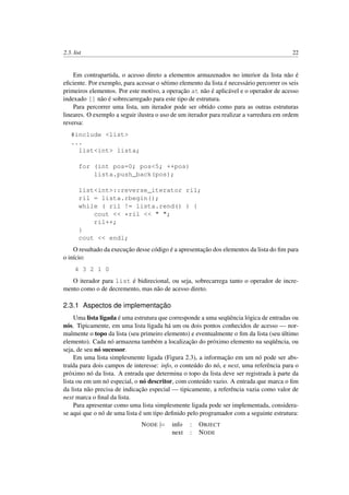 2.3. list 22
Em contrapartida, o acesso direto a elementos armazenados no interior da lista não é
eﬁciente. Por exemplo, para acessar o sétimo elemento da lista é necessário percorrer os seis
primeiros elementos. Por este motivo, a operação at não é aplicável e o operador de acesso
indexado [] não é sobrecarregado para este tipo de estrutura.
Para percorrer uma lista, um iterador pode ser obtido como para as outras estruturas
lineares. O exemplo a seguir ilustra o uso de um iterador para realizar a varredura em ordem
reversa:
#include <list>
...
list<int> lista;
for (int pos=0; pos<5; ++pos)
lista.push_back(pos);
list<int>::reverse_iterator ril;
ril = lista.rbegin();
while ( ril != lista.rend() ) {
cout << *ril << " ";
ril++;
}
cout << endl;
O resultado da execução desse código é a apresentação dos elementos da lista do ﬁm para
o início:
4 3 2 1 0
O iterador para list é bidirecional, ou seja, sobrecarrega tanto o operador de incre-
mento como o de decremento, mas não de acesso direto.
2.3.1 Aspectos de implementação
Uma lista ligada é uma estrutura que corresponde a uma seqüência lógica de entradas ou
nós. Tipicamente, em uma lista ligada há um ou dois pontos conhecidos de acesso — nor-
malmente o topo da lista (seu primeiro elemento) e eventualmente o ﬁm da lista (seu último
elemento). Cada nó armazena também a localização do próximo elemento na seqüência, ou
seja, de seu nó sucessor.
Em uma lista simplesmente ligada (Figura 2.3), a informação em um nó pode ser abs-
traída para dois campos de interesse: info, o conteúdo do nó, e next, uma referência para o
próximo nó da lista. A entrada que determina o topo da lista deve ser registrada à parte da
lista ou em um nó especial, o nó descritor, com conteúdo vazio. A entrada que marca o ﬁm
da lista não precisa de indicação especial — tipicamente, a referência vazia como valor de
next marca o ﬁnal da lista.
Para apresentar como uma lista simplesmente ligada pode ser implementada, considera-
se aqui que o nó de uma lista é um tipo deﬁnido pelo programador com a seguinte estrutura:
NODE |= info : OBJECT
next : NODE
 