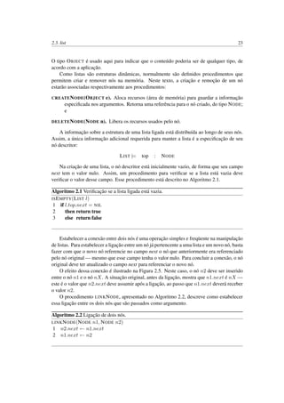 2.3. list 23
O tipo OBJECT é usado aqui para indicar que o conteúdo poderia ser de qualquer tipo, de
acordo com a aplicação.
Como listas são estruturas dinâmicas, normalmente são deﬁnidos procedimentos que
permitem criar e remover nós na memória. Neste texto, a criação e remoção de um nó
estarão associadas respectivamente aos procedimentos:
CREATENODE(OBJECT e). Aloca recursos (área de memória) para guardar a informação
especiﬁcada nos argumentos. Retorna uma referência para o nó criado, do tipo NODE;
e
DELETENODE(NODE n). Libera os recursos usados pelo nó.
A informação sobre a estrutura de uma lista ligada está distribuída ao longo de seus nós.
Assim, a única informação adicional requerida para manter a lista é a especiﬁcação de seu
nó descritor:
LIST |= top : NODE
Na criação de uma lista, o nó descritor está inicialmente vazio, de forma que seu campo
next tem o valor nulo. Assim, um procedimento para veriﬁcar se a lista está vazia deve
veriﬁcar o valor desse campo. Esse procedimento está descrito no Algoritmo 2.1.
Algoritmo 2.1 Veriﬁcação se a lista ligada está vazia.
ISEMPTY(LIST l)
1 if l.top.next = NIL
2 then return true
3 else return false
Estabelecer a conexão entre dois nós é uma operação simples e freqüente na manipulação
de listas. Para estabelecer a ligação entre um nó já pertencente a uma lista e um novo nó, basta
fazer com que o novo nó referencie no campo next o nó que anteriormente era referenciado
pelo nó original — mesmo que esse campo tenha o valor nulo. Para concluir a conexão, o nó
original deve ter atualizado o campo next para referenciar o novo nó.
O efeito dessa conexão é ilustrado na Figura 2.5. Neste caso, o nó n2 deve ser inserido
entre o nó n1 e o nó nX. A situação original, antes da ligação, mostra que n1.next é nX —
este é o valor que n2.next deve assumir após a ligação, ao passo que n1.next deverá receber
o valor n2.
O procedimento LINKNODE, apresentado no Algoritmo 2.2, descreve como estabelecer
essa ligação entre os dois nós que são passados como argumento.
Algoritmo 2.2 Ligação de dois nós.
LINKNODE(NODE n1, NODE n2)
1 n2.next ← n1.next
2 n1.next ← n2
 