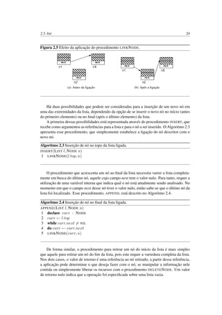 2.3. list 24
Figura 2.5 Efeito da aplicação do procedimento LINKNODE.
(a) Antes da ligação (b) Após a ligação
Há duas possibilidades que podem ser consideradas para a inserção de um novo nó em
uma das extremidades da lista, dependendo da opção de se inserir o novo nó no início (antes
do primeiro elemento) ou no ﬁnal (após o último elemento) da lista.
A primeira dessas possibilidades está representada através do procedimento INSERT, que
recebe como argumentos as referências para a lista e para o nó a ser inserido. O Algoritmo 2.3
apresenta esse procedimento, que simplesmente estabelece a ligação do nó descritor com o
novo nó.
Algoritmo 2.3 Inserção de nó no topo da lista ligada.
INSERT(LIST l, NODE n)
1 LINKNODE(l.top, n)
O procedimento que acrescenta um nó ao ﬁnal da lista necessita varrer a lista completa-
mente em busca do último nó, aquele cujo campo next tem o valor nulo. Para tanto, requer a
utilização de uma variável interna que indica qual o nó está atualmente sendo analisado. No
momento em que o campo next desse nó tiver o valor nulo, então sabe-se que o último nó da
lista foi localizado. Esse procedimento, APPEND, está descrito no Algoritmo 2.4.
Algoritmo 2.4 Inserção de nó no ﬁnal da lista ligada.
APPEND(LIST l, NODE n)
1 declare curr : NODE
2 curr ← l.top
3 while curr.next = NIL
4 do curr ← curr.next
5 LINKNODE(curr, n)
De forma similar, o procedimento para retirar um nó do início da lista é mais simples
que aquele para retirar um nó do ﬁm da lista, pois este requer a varredura completa da lista.
Nos dois casos, o valor de retorno é uma referência ao nó retirado; a partir dessa referência,
a aplicação pode determinar o que deseja fazer com o nó, se manipular a informação nele
contida ou simplesmente liberar os recursos com o procedimento DELETENODE. Um valor
de retorno nulo indica que a operação foi especiﬁcada sobre uma lista vazia.
 
