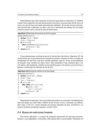 2.4. Busca em estruturas lineares 25
O procedimento que retira o primeiro nó da lista é apresentado no Algoritmo 2.5. Embora
a linha 5 desse algoritmo não seja absolutamente necessária, ela garante que não há meios de
acesso aos nós da lista exceto pelos procedimentos deﬁnidos. Se ela não estivesse presente,
seria possível que a aplicação, ao obter o nó com a informação de endereço do seu antigo
sucessor, tivesse acesso a um nó da lista de forma direta.
Algoritmo 2.5 Retirada do primeiro nó da lista ligada.
REMOVEFIRST(LIST l)
1 declare first : NODE
2 first ← l.top.next
3 if first = NIL
4 then LINKNODE(l.top, first.next)
5 first.next ← NIL
6 return first
O procedimento para a retirada de um nó do ﬁm da lista é descrito no Algoritmo 2.6. Da
mesma forma que no procedimento de remoção do primeiro elemento da lista, a situação de
manipulação de uma lista vazia deve receber tratamento especial. Como no procedimento
de inserção, uma varredura de toda a lista é feita mantendo-se uma referência para o nó
sob análise; adicionalmente, mantém-se uma referência para o nó anterior a este de forma a
permitir a atualização da indicação do ﬁm da lista.
Algoritmo 2.6 Retirada do último nó da lista ligada.
REMOVELAST(LIST l)
1 declare pred, curr : NODE
2 pred ← l.top
3 curr ← l.top.next
4 if curr = NIL
5 then while curr.next = NIL
6 do pred ← curr
7 curr ← curr.next
8 pred.next ← NIL
9 return curr
Dependendo da aplicação, outros procedimentos podem ser associados à manipulação de
uma lista ligada, tais como obter o número de nós na lista, SIZE(); concatenar ou combinar
duas listas, CONCAT(); inserir elemento em posição especíﬁca da lista, INSERTAT(); ou
remover elemento em posição especíﬁca, REMOVEAT().
2.4 Busca em estruturas lineares
Para muitas aplicações, o conjunto de operações apresentado até aqui para estruturas
lineares e seus adaptadores (como pilha e ﬁla) suporta todas as necessidades. Entretanto, há
 