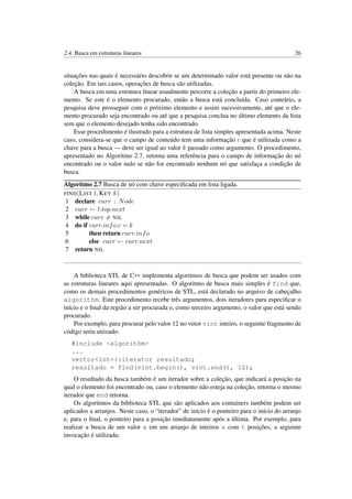 2.4. Busca em estruturas lineares 26
situações nas quais é necessário descobrir se um determinado valor está presente ou não na
coleção. Em tais casos, operações de busca são utilizadas.
A busca em uma estrutura linear usualmente percorre a coleção a partir do primeiro ele-
mento. Se este é o elemento procurado, então a busca está concluída. Caso contrário, a
pesquisa deve prosseguir com o próximo elemento e assim sucessivamente, até que o ele-
mento procurado seja encontrado ou até que a pesquisa conclua no último elemento da lista
sem que o elemento desejado tenha sido encontrado.
Esse procedimento é ilustrado para a estrutura de lista simples apresentada acima. Neste
caso, considera-se que o campo de conteúdo tem uma informação c que é utilizada como a
chave para a busca — deve ser igual ao valor k passado como argumento. O procedimento,
apresentado no Algoritmo 2.7, retorna uma referência para o campo de informação do nó
encontrado ou o valor nulo se não for encontrado nenhum nó que satisfaça a condição de
busca.
Algoritmo 2.7 Busca de nó com chave especiﬁcada em lista ligada.
FIND(LIST l, KEY k)
1 declare curr : Node
2 curr ← l.top.next
3 while curr = NIL
4 do if curr.info.c = k
5 then return curr.info
6 else curr ← curr.next
7 return NIL
A biblioteca STL de C++ implementa algoritmos de busca que podem ser usados com
as estruturas lineares aqui apresentadas. O algoritmo de busca mais simples é find que,
como os demais procedimentos genéricos de STL, está declarado no arquivo de cabeçalho
algorithm. Este procedimento recebe três argumentos, dois iteradores para especiﬁcar o
início e o ﬁnal da região a ser procurada e, como terceiro argumento, o valor que está sendo
procurado.
Por exemplo, para procurar pelo valor 12 no vetor vint inteiro, o seguinte fragmento de
código seria utiizado:
#include <algorithm>
...
vector<int>::iterator resultado;
resultado = find(vint.begin(), vint.end(), 12);
O resultado da busca também é um iterador sobre a coleção, que indicará a posição na
qual o elemento foi encontrado ou, caso o elemento não esteja na coleção, retorna o mesmo
iterador que end retorna.
Os algoritmos da biblioteca STL que são aplicados aos containers também podem ser
aplicados a arranjos. Neste caso, o “iterador” de início é o ponteiro para o início do arranjo
e, para o ﬁnal, o ponteiro para a posição imediatamente após a última. Por exemplo, para
realizar a busca de um valor x em um arranjo de inteiros a com t posições, a seguinte
invocação é utilizada:
 