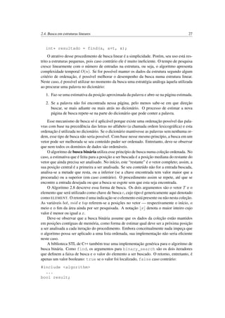 2.4. Busca em estruturas lineares 27
int* resultado = find(a, a+t, x);
O atrativo desse procedimento de busca linear é a simplicidade. Porém, seu uso está res-
trito a estruturas pequenas, pois caso contrário ele é muito ineﬁciente. O tempo de pesquisa
cresce linearmente com o número de entradas na estrutura, ou seja, o algoritmo apresenta
complexidade temporal O(n). Se for possível manter os dados da estrutura segundo algum
critério de ordenação, é possível melhorar o desempenho da busca numa estrutura linear.
Neste caso, é possível utilizar no momento da busca uma estratégia análoga àquela utilizada
ao procurar uma palavra no dicionário:
1. Faz-se uma estimativa da posição aproximada da palavra e abre-se na página estimada.
2. Se a palavra não foi encontrada nessa página, pelo menos sabe-se em que direção
buscar, se mais adiante ou mais atrás no dicionário. O processo de estimar a nova
página de busca repete-se na parte do dicionário que pode conter a palavra.
Esse mecanismo de busca só é aplicável porque existe uma ordenação possível das pala-
vras com base na precedência das letras no alfabeto (a chamada ordem lexicográﬁca) e esta
ordenação é utilizada no dicionário. Se o dicionário mantivesse as palavras sem nenhuma or-
dem, esse tipo de busca não seria possível. Com base nesse mesmo princípio, a busca em um
vetor pode ser melhorada se seu conteúdo puder ser ordenado. Entretanto, deve-se observar
que nem todos os domínios de dados são ordenáveis.
O algoritmo de busca binária utiliza esse princípio de busca numa coleção ordenada. No
caso, a estimativa que é feita para a posição a ser buscada é a posição mediana do restante do
vetor que ainda precisa ser analisado. No início, este “restante” é o vetor completo; assim, a
sua posição central é a primeira a ser analisada. Se seu conteúdo não for a entrada buscada,
analisa-se a metade que resta, ou a inferior (se a chave encontrada tem valor maior que a
procurada) ou a superior (em caso contrário). O procedimento assim se repete, até que se
encontre a entrada desejada ou que a busca se esgote sem que esta seja encontrada.
O Algoritmo 2.8 descreve essa forma de busca. Os dois argumentos são o vetor T e o
elemento que será utilizado como chave de busca c, cujo tipo é genericamente aqui denotado
como ELEMENT. O retorno é uma indicação se o elemento está presente ou não nesta coleção.
As variáveis bot, mid e top referem-se a posições no vetor — respectivamente o início, o
meio e o ﬁm da área ainda por ser pesquisada. A notação x denota o maior inteiro cujo
valor é menor ou igual a x.
Deve-se observar que a busca binária assume que os dados da coleção estão mantidos
em posições contíguas de memória, como forma de estimar qual deve ser a próxima posição
a ser analisada a cada iteração do procedimento. Embora conceitualmente nada impeça que
o algoritmo possa ser aplicado a uma lista ordenada, sua implementação não seria eﬁciente
neste caso.
A biblioteca STL de C++ também traz uma implementação genérica para o algoritmo de
busca binária. Como find, os argumentos para binary_search são os dois iteradores
que deﬁnem a faixa de busca e o valor do elemento a ser buscado. O retorno, entretanto, é
apenas um valor booleano: true se o valor foi localizado, false caso contrário:
#include <algorithm>
...
bool result;
 