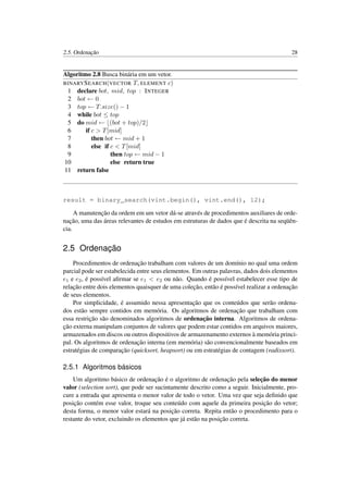 2.5. Ordenação 28
Algoritmo 2.8 Busca binária em um vetor.
BINARYSEARCH(VECTOR T, ELEMENT c)
1 declare bot, mid, top : INTEGER
2 bot ← 0
3 top ← T.size() − 1
4 while bot ≤ top
5 do mid ← (bot + top)/2
6 if c > T[mid]
7 then bot ← mid + 1
8 else if c < T[mid]
9 then top ← mid − 1
10 else return true
11 return false
result = binary_search(vint.begin(), vint.end(), 12);
A manutenção da ordem em um vetor dá-se através de procedimentos auxiliares de orde-
nação, uma das áreas relevantes de estudos em estruturas de dados que é descrita na seqüên-
cia.
2.5 Ordenação
Procedimentos de ordenação trabalham com valores de um domínio no qual uma ordem
parcial pode ser estabelecida entre seus elementos. Em outras palavras, dados dois elementos
e1 e e2, é possível aﬁrmar se e1 < e2 ou não. Quando é possível estabelecer esse tipo de
relação entre dois elementos quaisquer de uma coleção, então é possível realizar a ordenação
de seus elementos.
Por simplicidade, é assumido nessa apresentação que os conteúdos que serão ordena-
dos estão sempre contidos em memória. Os algoritmos de ordenação que trabalham com
essa restrição são denominados algoritmos de ordenação interna. Algoritmos de ordena-
ção externa manipulam conjuntos de valores que podem estar contidos em arquivos maiores,
armazenados em discos ou outros dispositivos de armazenamento externos à memória princi-
pal. Os algoritmos de ordenação interna (em memória) são convencionalmente baseados em
estratégias de comparação (quicksort, heapsort) ou em estratégias de contagem (radixsort).
2.5.1 Algoritmos básicos
Um algoritmo básico de ordenação é o algoritmo de ordenação pela seleção do menor
valor (selection sort), que pode ser sucintamente descrito como a seguir. Inicialmente, pro-
cure a entrada que apresenta o menor valor de todo o vetor. Uma vez que seja deﬁnido que
posição contém esse valor, troque seu conteúdo com aquele da primeira posição do vetor;
desta forma, o menor valor estará na posição correta. Repita então o procedimento para o
restante do vetor, excluindo os elementos que já estão na posição correta.
 