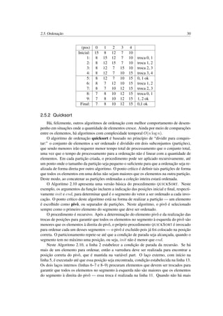 2.5. Ordenação 30
(pos) 0 1 2 3 4
Inicial: 15 8 12 7 10
1: 8 15 12 7 10 troca 0, 1
2: 8 12 15 7 10 troca 1, 2
3: 8 12 7 15 10 troca 2, 3
4: 8 12 7 10 15 troca 3, 4
5: 8 12 7 10 15 0, 1 ok
6: 8 7 12 10 15 troca 1, 2
7: 8 7 10 12 15 troca 2, 3
8: 7 8 10 12 15 troca 0, 1
9: 7 8 10 12 15 1, 2 ok
Final: 7 8 10 12 15 0,1 ok
2.5.2 Quicksort
Há, felizmente, outros algoritmos de ordenação com melhor comportamento de desem-
penho em situações onde a quantidade de elementos cresce. Ainda por meio de comparações
entre os elementos, há algoritmos com complexidade temporal O(n log n).
O algoritmo de ordenação quicksort é baseado no princípio de “dividir para conquis-
tar:” o conjunto de elementos a ser ordenado é dividido em dois subconjuntos (partições),
que sendo menores irão requerer menor tempo total de processamento que o conjunto total,
uma vez que o tempo de processamento para a ordenação não é linear com a quantidade de
elementos. Em cada partição criada, o procedimento pode ser aplicado recursivamente, até
um ponto onde o tamanho da partição seja pequeno o suﬁciente para que a ordenação seja re-
alizada de forma direta por outro algoritmo. O ponto crítico é deﬁnir tais partições de forma
que todos os elementos em uma delas não sejam maiores que os elementos na outra partição.
Deste modo, ao concatenar as partições ordenadas a coleção inteira estará ordenada.
O Algoritmo 2.10 apresenta uma versão básica do procedimento QUICKSORT. Neste
exemplo, os argumentos da função incluem a indicação das posições inicial e ﬁnal, respecti-
vamente init e end, para determinar qual é o segmento do vetor a ser ordenado a cada invo-
cação. O ponto crítico deste algoritmo está na forma de realizar a partição — um elemento
é escolhido como pivô, ou separador de partições. Neste algoritmo, o pivô é selecionado
sempre como o primeiro elemento do segmento que deve ser ordenado.
O procedimento é recursivo. Após a determinação do elemento pivô e da realização das
trocas de posições para garantir que todos os elementos no segmento à esquerda do pivô são
menores que os elementos à direita do pivô, o próprio procedimento QUICKSORT é invocado
para ordenar cada um desses segmentos — o pivô é excluído pois já foi colocado na posição
correta. O particionamento repete-se até que a condição de parada seja alcançada, quando o
segmento tem no máximo uma posição, ou seja, init não é menor que end.
Neste Algoritmo 2.10, a linha 2 estabelece a condição de parada da recursão. Se há
mais de um elemento para ordenar, então a varredura deve ser realizada para encontrar a
posição correta do pivô, que é mantida na variável part. O laço externo, com início na
linha 5, é executado até que essa posição seja encontrada, condição estabelecida na linha 13.
Os dois laços internos (linhas 6–7 e 8–9) procuram elementos que devem ser trocados para
garantir que todos os elementos no segmento à esquerda não são maiores que os elementos
do segmento à direita do pivô — essa troca é realizada na linha 11. Quando não há mais
 