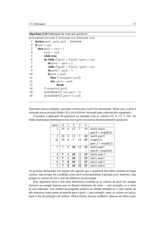 2.5. Ordenação 31
Algoritmo 2.10 Ordenação de vetor por quicksort.
QUICKSORT(VECTOR T, INTEGER init, INTEGER end)
1 declare pos1, pos2, part : INTEGER
2 if init < end
3 then pos1 ← init + 1
4 pos2 ← end
5 while true
6 do while T[pos1] < T[init] ∧ pos1 ≤ end
7 do pos1 ← pos1 + 1
8 while T[pos2] > T[init] ∧ pos2 > init
9 do pos2 ← pos2 − 1
10 if pos1 < pos2
11 then T.swap(pos1, pos2)
12 else part ← pos2
13 break
14 T.swap(init, part)
15 QUICKSORT(T, init, part − 1)
16 QUICKSORT(T, part + 1, end)
elementos nessa condição, a posição correta para o pivô foi encontrada. Neste caso, o pivô é
colocado nessa posição (linha 14) e QUICKSORT invocado para cada um dos segmentos.
Considere a aplicação do quicksort ao exemplo com os valores (15, 8, 12, 7, 10). As
linhas horizontais delimitam novas invocações recursivas do procedimento quicksort:
(pos) 0 1 2 3 4
1 15 8 12 7 10 init:0, end:4
part:4 – swap(0,4)
2 10 8 12 7 15 init:0, end:3
2a 10 8 7 12 15 swap(2,3)
part: 2 – swap(0,2)
3 7 8 10 12 15 init:0, end:1
part:0 – swap(0,0)
4 7 8 10 12 15 init:0, end:-1
5 7 8 10 12 15 init:1, end:1
6 7 8 10 12 15 init:3, end:3
7 7 8 10 12 15 init:5, end:4
As posições destacadas em negrito são aquelas que o quicksort descobriu estarem no lugar
correto, seja porque foi escolhida como pivô (correspondente à posição part anterior), seja
porque os valores de init e end são idênticos na invocação.
Este algoritmo básico tem uma deﬁciência evidente se os valores de pivô são sempre
menores ou sempre maiores que os demais elementos do vetor — por exemplo, se o vetor
já está ordenado. Um melhor desempenho poderia ser obtido obtendo-se o valor médio de
três amostras como ponto de partida para o pivô — por exemplo, entre os valores no início,
meio e ﬁm da partição sob análise. Dessa forma, haveria melhores chances de obter como
 