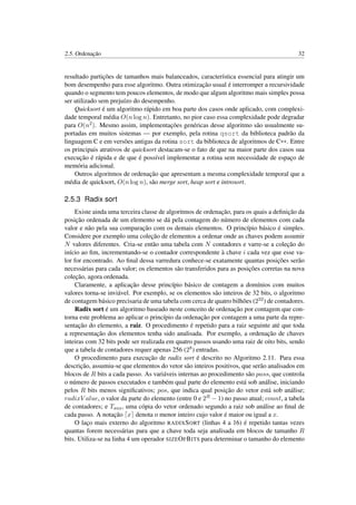2.5. Ordenação 32
resultado partições de tamanhos mais balanceados, característica essencial para atingir um
bom desempenho para esse algoritmo. Outra otimização usual é interromper a recursividade
quando o segmento tem poucos elementos, de modo que algum algoritmo mais simples possa
ser utilizado sem prejuízo do desempenho.
Quicksort é um algoritmo rápido em boa parte dos casos onde aplicado, com complexi-
dade temporal média O(n log n). Entretanto, no pior caso essa complexidade pode degradar
para O(n2). Mesmo assim, implementações genéricas desse algoritmo são usualmente su-
portadas em muitos sistemas — por exemplo, pela rotina qsort da biblioteca padrão da
linguagem C e em versões antigas da rotina sort da biblioteca de algoritmos de C++. Entre
os principais atrativos de quicksort destacam-se o fato de que na maior parte dos casos sua
execução é rápida e de que é possível implementar a rotina sem necessidade de espaço de
memória adicional.
Outros algoritmos de ordenação que apresentam a mesma complexidade temporal que a
média de quicksort, O(n log n), são merge sort, heap sort e introsort.
2.5.3 Radix sort
Existe ainda uma terceira classe de algoritmos de ordenação, para os quais a deﬁnição da
posição ordenada de um elemento se dá pela contagem do número de elementos com cada
valor e não pela sua comparação com os demais elementos. O princípio básico é simples.
Considere por exemplo uma coleção de elementos a ordenar onde as chaves podem assumir
N valores diferentes. Cria-se então uma tabela com N contadores e varre-se a coleção do
início ao ﬁm, incrementando-se o contador correspondente à chave i cada vez que esse va-
lor for encontrado. Ao ﬁnal dessa varredura conhece-se exatamente quantas posições serão
necessárias para cada valor; os elementos são transferidos para as posições corretas na nova
coleção, agora ordenada.
Claramente, a aplicação desse princípio básico de contagem a domínios com muitos
valores torna-se inviável. Por exemplo, se os elementos são inteiros de 32 bits, o algoritmo
de contagem básico precisaria de uma tabela com cerca de quatro bilhões (232) de contadores.
Radix sort é um algoritmo baseado neste conceito de ordenação por contagem que con-
torna este problema ao aplicar o princípio da ordenação por contagem a uma parte da repre-
sentação do elemento, a raiz. O procedimento é repetido para a raiz seguinte até que toda
a representação dos elementos tenha sido analisada. Por exemplo, a ordenação de chaves
inteiras com 32 bits pode ser realizada em quatro passos usando uma raiz de oito bits, sendo
que a tabela de contadores requer apenas 256 (28) entradas.
O procedimento para execução de radix sort é descrito no Algoritmo 2.11. Para essa
descrição, assumiu-se que elementos do vetor são inteiros positivos, que serão analisados em
blocos de R bits a cada passo. As variáveis internas ao procedimento são pass, que controla
o número de passos executados e também qual parte do elemento está sob análise, iniciando
pelos R bits menos signiﬁcativos; pos, que indica qual posição do vetor está sob análise;
radixV alue, o valor da parte do elemento (entre 0 e 2R − 1) no passo atual; count, a tabela
de contadores; e Taux, uma cópia do vetor ordenado segundo a raiz sob análise ao ﬁnal de
cada passo. A notação x denota o menor inteiro cujo valor é maior ou igual a x.
O laço mais externo do algoritmo RADIXSORT (linhas 4 a 16) é repetido tantas vezes
quantas forem necessárias para que a chave toda seja analisada em blocos de tamanho R
bits. Utiliza-se na linha 4 um operador SIZEOFBITS para determinar o tamanho do elemento
 