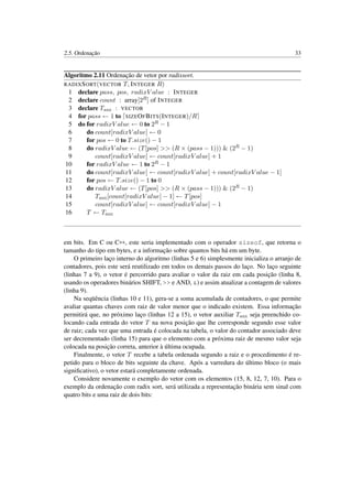 2.5. Ordenação 33
Algoritmo 2.11 Ordenação de vetor por radixsort.
RADIXSORT(VECTOR T, INTEGER R)
1 declare pass, pos, radixV alue : INTEGER
2 declare count : array[2R] of INTEGER
3 declare Taux : VECTOR
4 for pass ← 1 to SIZEOFBITS(INTEGER)/R
5 do for radixV alue ← 0 to 2R − 1
6 do count[radixV alue] ← 0
7 for pos ← 0 to T.size() − 1
8 do radixV alue ← (T[pos] >> (R × (pass − 1))) & (2R − 1)
9 count[radixV alue] ← count[radixV alue] + 1
10 for radixV alue ← 1 to 2R − 1
11 do count[radixV alue] ← count[radixV alue] + count[radixV alue − 1]
12 for pos ← T.size() − 1 to 0
13 do radixV alue ← (T[pos] >> (R × (pass − 1))) & (2R − 1)
14 Taux[count[radixV alue] − 1] ← T[pos]
15 count[radixV alue] ← count[radixV alue] − 1
16 T ← Taux
em bits. Em C ou C++, este seria implementado com o operador sizeof, que retorna o
tamanho do tipo em bytes, e a informação sobre quantos bits há em um byte.
O primeiro laço interno do algoritmo (linhas 5 e 6) simplesmente inicializa o arranjo de
contadores, pois este será reutilizado em todos os demais passos do laço. No laço seguinte
(linhas 7 a 9), o vetor é percorrido para avaliar o valor da raiz em cada posição (linha 8,
usando os operadores binários SHIFT, >> e AND, &) e assim atualizar a contagem de valores
(linha 9).
Na seqüência (linhas 10 e 11), gera-se a soma acumulada de contadores, o que permite
avaliar quantas chaves com raiz de valor menor que o indicado existem. Essa informação
permitirá que, no próximo laço (linhas 12 a 15), o vetor auxiliar Taux seja preenchido co-
locando cada entrada do vetor T na nova posição que lhe corresponde segundo esse valor
de raiz; cada vez que uma entrada é colocada na tabela, o valor do contador associado deve
ser decrementado (linha 15) para que o elemento com a próxima raiz de mesmo valor seja
colocada na posição correta, anterior à última ocupada.
Finalmente, o vetor T recebe a tabela ordenada segundo a raiz e o procedimento é re-
petido para o bloco de bits seguinte da chave. Após a varredura do último bloco (o mais
signiﬁcativo), o vetor estará completamente ordenada.
Considere novamente o exemplo do vetor com os elementos (15, 8, 12, 7, 10). Para o
exemplo da ordenação com radix sort, será utilizada a representação binária sem sinal com
quatro bits e uma raiz de dois bits:
 