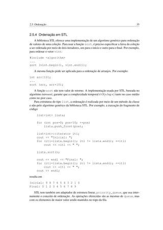 2.5. Ordenação 35
2.5.4 Ordenação em STL
A biblioteca STL oferece uma implementação de um algoritmo genérico para ordenação
de valores de uma coleção. Para usar a função sort, é preciso especiﬁcar a faixa da coleção
a ser ordenada por meio de dois iteradores, um para o início e outro para o ﬁnal. Por exemplo,
para ordenar o vetor vint:
#include <algorithm>
...
sort (vint.begin(), vint.end());
A mesma função pode ser aplicada para a ordenação de arranjos. Por exemplo:
int arr[10];
...
sort (arr, arr+10);
A função sort não tem valor de retorno. A implementação usada por STL, baseada no
algoritmo introsort, garante que a complexidade temporal é O(n log n) tanto no caso médio
como no pior caso.
Para estruturas do tipo list, a ordenação é realizada por meio de um método da classe
e não pelo algoritmo genérico da biblioteca STL. Por exemplo, a execução do fragmento de
código
list<int> lista;
for (int pos=0; pos<10; ++pos)
lista.push_front(pos);
list<int>::iterator itl;
cout << "Inicial: ";
for (itl=lista.begin(); itl != lista.end(); ++itl)
cout << *itl << " ";
lista.sort();
cout << endl << "Final: ";
for (itl=lista.begin(); itl != lista.end(); ++itl)
cout << *itl << " ";
cout << endl;
resulta em
Inicial: 9 8 7 6 5 4 3 2 1 0
Final: 0 1 2 3 4 5 6 7 8 9
STL tem também um adaptador de estrutura linear, priority_queue, que usa inter-
namente o conceito de ordenação. As operações oferecidas são as mesmas de queue, mas
com os elementos de maior valor sendo mantidos no topo da ﬁla.
 