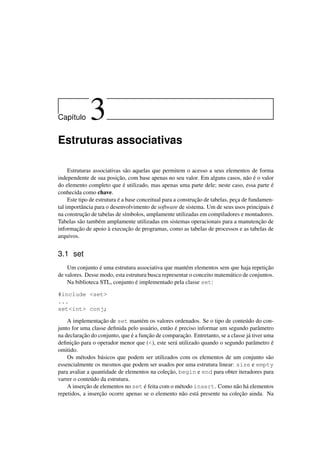 Cap´ıtulo 3
Estruturas associativas
Estruturas associativas são aquelas que permitem o acesso a seus elementos de forma
independente de sua posição, com base apenas no seu valor. Em alguns casos, não é o valor
do elemento completo que é utilizado, mas apenas uma parte dele; neste caso, essa parte é
conhecida como chave.
Este tipo de estrutura é a base conceitual para a construção de tabelas, peça de fundamen-
tal importância para o desenvolvimento de software de sistema. Um de seus usos principais é
na construção de tabelas de símbolos, amplamente utilizadas em compiladores e montadores.
Tabelas são também amplamente utilizadas em sistemas operacionais para a manutenção de
informação de apoio à execução de programas, como as tabelas de processos e as tabelas de
arquivos.
3.1 set
Um conjunto é uma estrutura associativa que mantém elementos sem que haja repetição
de valores. Desse modo, esta estrutura busca representar o conceito matemático de conjuntos.
Na biblioteca STL, conjunto é implementado pela classe set:
#include <set>
...
set<int> conj;
A implementação de set mantém os valores ordenados. Se o tipo de conteúdo do con-
junto for uma classe deﬁnida pelo usuário, então é preciso informar um segundo parâmetro
na declaração do conjunto, que é a função de comparação. Entretanto, se a classe já tiver uma
deﬁnição para o operador menor que (<), este será utilizado quando o segundo parâmetro é
omitido.
Os métodos básicos que podem ser utilizados com os elementos de um conjunto são
essencialmente os mesmos que podem ser usados por uma estrutura linear: size e empty
para avaliar a quantidade de elementos na coleção, begin e end para obter iteradores para
varrer o conteúdo da estrutura.
A inserção de elementos no set é feita com o método insert. Como não há elementos
repetidos, a inserção ocorre apenas se o elemento não está presente na coleção ainda. Na
 