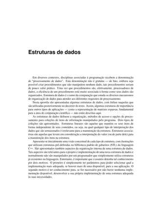 Estruturas de dados
Em diversos contextos, disciplinas associadas à programação recebem a denominação
de “processamento de dados”. Esta denominação não é gratuita — de fato, embora seja
possível criar procedimentos que não manipulem nenhum dado, tais procedimentos seriam
de pouco valor prático. Uma vez que procedimentos são, efetivamente, processadores de
dados, a eﬁciência de um procedimento está muito associada à forma como seus dados são
organizados. Estrutura de dados é o ramo da computação que estuda os diversos mecanismos
de organização de dados para atender aos diferentes requisitos de processamento.
Nesta apostila são apresentadas algumas estruturas de dados, com ênfase naquelas que
são utilizadas posteriormente no decorrer do texto. Assim, algumas estruturas de importância
para outros tipos de aplicações — como a representação de matrizes esparsas, fundamental
para a área de computação cientíﬁca — não estão descritas aqui.
As estruturas de dados deﬁnem a organização, métodos de acesso e opções de proces-
samento para coleções de itens de informação manipulados pelo programa. Dois tipos de
coleções são apresentados. Estruturas lineares são aquelas que mantém os seus itens de
forma independente de seus conteúdos, ou seja, na qual qualquer tipo de interpretação dos
dados que são armazenados é irrelevante para a manutenção da estrutura. Estruturas associa-
tivas são aquelas que levam em consideração a interpretação do valor (ou de parte dele) para
a manutenção dos itens na estrutura.
Apresenta-se inicialmente uma visão conceitual de cada tipo de estrutura, com ilustrações
que utilizam estruturas pré-deﬁnidas na biblioteca padrão de gabaritos (STL) da linguagem
C++. São apresentados também aspectos da organização interna de uma estrutura de dados.
Tais aspectos são relevantes para o projeto e implementação de uma nova estrutura de dados e
normalmente não são manipulados por um programador que simplesmente utiliza estruturas
já existentes na linguagem. Entretanto, é importante que o usuário detenha tal conhecimento
por dois motivos. O primeiro é simplesmente ter parâmetros para poder selecionar qual a
implementação mais adequada, se houver mais de uma disponível, para a sua aplicação. O
segundo motivo é ter conhecimento para, se for necessário por não haver nenhuma imple-
mentação disponível, desenvolver a sua própria implementação de uma estrutura adequada
às suas necessidades.
 
