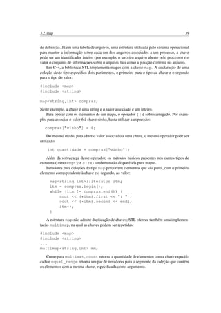 3.2. map 39
de deﬁnição. Já em uma tabela de arquivos, uma estrutura utilizada pelo sistema operacional
para manter a informação sobre cada um dos arquivos associados a um processo, a chave
pode ser um identiﬁcador inteiro (por exemplo, o terceiro arquivo aberto pelo processo) e o
valor o conjunto de informações sobre o arquivo, tais como a posição corrente no arquivo.
Em C++, a biblioteca STL implementa mapas com a classe map. A declaração de uma
coleção deste tipo especiﬁca dois parâmetros, o primeiro para o tipo da chave e o segundo
para o tipo do valor:
#include <map>
#include <string>
...
map<string,int> compras;
Neste exemplo, a chave é uma string e o valor associado é um inteiro.
Para operar com os elementos de um mapa, o operador [] é sobrecarregado. Por exem-
plo, para associar o valor 6 à chave vinho, basta utilizar a expressão:
compras["vinho"] = 6;
Do mesmo modo, para obter o valor associado a uma chave, o mesmo operador pode ser
utilizado:
int quantidade = compras["vinho"];
Além da sobrecarga desse operador, os métodos básicos presentes nos outros tipos de
estrutura (como empty e size) também estão disponíveis para mapas.
Iteradores para coleções do tipo map percorrem elementos que são pares, com o primeiro
elemento correspondente à chave e o segundo, ao valor:
map<string,int>::iterator itm;
itm = compras.begin();
while (itm != compras.end()) {
cout << (*itm).first << ": " ;
cout << (*itm).second << endl;
itm++;
}
A estrutura map não admite duplicação de chaves; STL oferece também uma implemen-
tação multimap, na qual as chaves podem ser repetidas:
#include <map>
#include <string>
...
multimap<string,int> mm;
Como para multiset, count retorna a quantidade de elementos com a chave especiﬁ-
cada e equal_range retorna um par de iteradores para o segmento da coleção que contém
os elementos com a mesma chave, especiﬁcada como argumento.
 