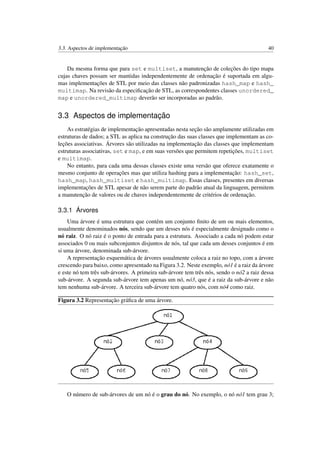 3.3. Aspectos de implementação 40
Da mesma forma que para set e multiset, a manutenção de coleções do tipo mapa
cujas chaves possam ser mantidas independentemente de ordenação é suportada em algu-
mas implementações de STL por meio das classes não padronizadas hash_map e hash_
multimap. Na revisão da especiﬁcação de STL, as correspondentes classes unordered_
map e unordered_multimap deverão ser incorporadas ao padrão.
3.3 Aspectos de implementação
As estratégias de implementação apresentadas nesta seção são amplamente utilizadas em
estruturas de dados; a STL as aplica na construção das suas classes que implementam as co-
leções associativas. Árvores são utilizadas na implementação das classes que implementam
estruturas associativas, set e map, e em suas versões que permitem repetições, multiset
e multimap.
No entanto, para cada uma dessas classes existe uma versão que oferece exatamente o
mesmo conjunto de operações mas que utiliza hashing para a implementação: hash_set,
hash_map, hash_multiset e hash_multimap. Essas classes, presentes em diversas
implementações de STL apesar de não serem parte do padrão atual da linguagem, permitem
a manutenção de valores ou de chaves independentemente de critérios de ordenação.
3.3.1 Árvores
Uma árvore é uma estrutura que contém um conjunto ﬁnito de um ou mais elementos,
usualmente denominados nós, sendo que um desses nós é especialmente designado como o
nó raiz. O nó raiz é o ponto de entrada para a estrutura. Associado a cada nó podem estar
associados 0 ou mais subconjuntos disjuntos de nós, tal que cada um desses conjuntos é em
si uma árvore, denominada sub-árvore.
A representação esquemática de árvores usualmente coloca a raiz no topo, com a árvore
crescendo para baixo, como apresentado na Figura 3.2. Neste exemplo, nó1 é a raiz da árvore
e este nó tem três sub-árvores. A primeira sub-árvore tem três nós, sendo o nó2 a raiz dessa
sub-árvore. A segunda sub-árvore tem apenas um nó, nó3, que é a raiz da sub-árvore e não
tem nenhuma sub-árvore. A terceira sub-árvore tem quatro nós, com nó4 como raiz.
Figura 3.2 Representação gráﬁca de uma árvore.
O número de sub-árvores de um nó é o grau do nó. No exemplo, o nó nó1 tem grau 3;
 