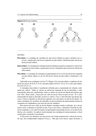 3.3. Aspectos de implementação 42
Figura 3.4 Árvores binárias
utilizadas:
Pré-ordem é a estratégia de varredura de uma árvore binária na qual o primeiro nó é o
nó raiz, seguido pela sub-árvore esquerda em pré-ordem e ﬁnalmente pela sub-árvore
direita em pré-ordem;
Intra-ordem é a estratégia de varredura de árvore binária na qual lê-se primeiro a sub-árvore
esquerda em intra-ordem, seguido pelo nó raiz e ﬁnalmente pela sub-árvore direita em
intra-ordem;
Pós-ordem é a estratégia de varredura na qual primeiro lê-se os nós da sub-árvore esquerda
em pós-ordem, depois os nós da sub-árvore direita em pós-ordem e ﬁnalmente o nó
raiz.
Aplicando essas estratégias à árvore T4 (Figura 3.4), com pré-ordem a seqüência de nós
da árvore seria A, B, D, E, C, F, G; com intra-ordem, D, B, E, A, F, C, G; e com a pós-ordem,
D, E, B, F, G, C, A.
A estratégia intra-ordem é usualmente utilizada para a manutenção de coleções orde-
nadas por valores. Todos os valores na sub-árvore esquerda de um nó precedem o valor
armazenado nesta raiz; similarmente, todos os valores na sub-árvore direita são maiores que
esse valor. Deste modo, a busca por um valor na árvore inicia-se pelo nó raiz. Se o valor
armazenado for igual ao buscado, encerra-se a busca. Caso o valor buscado seja menor que
a raiz, a busca é repetida na sub-árvore esquerda; caso seja maior, na sub-árvore direita. As
outras estratégias de varredura são utilizadas no processamento da representação interna de
comandos em compiladores, por meio das árvores sintáticas.
Para inserir um novo valor na árvore binária, estratégia similar é utilizada. Se a árvore
estiver vazia, o elemento é inserido na raiz. Caso a raiz exista, o elemento é inserido na sub-
árvore esquerda, se seu valor for menor ou igual àquela armazenado na raiz, ou na sub-árvore
direita, caso contrário. Ao aplicar recursivamente essa estratégia de armazenamento, o local
correto para o elemento é encontrado.
A busca por um elemento em uma árvore tem tempo proporcional à altura da árvore,
ou seja, tem complexidade temporal O(log n). Para que essas buscas sejam eﬁcientes, é
 