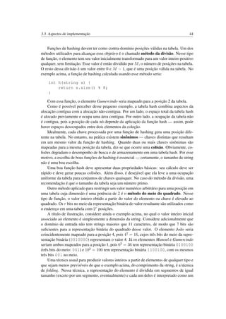 3.3. Aspectos de implementação 44
Funções de hashing devem ter como contra-domínio posições válidas na tabela. Um dos
métodos utilizados para alcançar esse objetivo é o chamado método da divisão. Nesse tipo
de função, o elemento tem seu valor inicialmente transformado para um valor inteiro positivo
qualquer, sem limitação. Esse valor é então dividido por M, o número de posições na tabela.
O resto dessa divisão é um valor entre 0 e M − 1, que é uma posição válida na tabela. No
exemplo acima, a função de hashing calculada usando esse método seria:
int h(string s) {
return s.size() % 8;
}
Com essa função, o elemento Gumercindo seria mapeado para a posição 2 da tabela.
Como é possível perceber desse pequeno exemplo, a tabela hash combina aspectos da
alocação contígua com a alocação não-contígua. Por um lado, o espaço total da tabela hash
é alocado previamente e ocupa uma área contígua. Por outro lado, a ocupação da tabela não
é contígua, pois a posição de cada nó depende da aplicação da função hash — assim, pode
haver espaços desocupados entre dois elementos da coleção.
Idealmente, cada chave processada por uma função de hashing gera uma posição dife-
rente na tabela. No entanto, na prática existem sinônimos — chaves distintas que resultam
em um mesmo valor da função de hashing. Quando duas ou mais chaves sinônimas são
mapeadas para a mesma posição da tabela, diz-se que ocorre uma colisão. Obviamente, co-
lisões degradam o desempenho de busca e de armazenamento em uma tabela hash. Por esse
motivo, a escolha de boas funções de hashing é essencial — certamente, o tamanho da string
não é uma boa escolha.
Uma boa função hash deve apresentar duas propriedades básicas: seu cálculo deve ser
rápido e deve gerar poucas colisões. Além disso, é desejável que ela leve a uma ocupação
uniforme da tabela para conjuntos de chaves quaisquer. No caso do método da divisão, uma
recomendação é que o tamanho da tabela seja um número primo.
Outro método aplicado para restringir um valor numérico arbitrário para uma posição em
uma tabela cuja dimensão é uma potência de 2 é o método do meio do quadrado. Nesse
tipo de função, o valor inteiro obtido a partir do valor do elemento ou chave é elevado ao
quadrado. Os r bits no meio da representação binária do valor resultante são utilizados como
o endereço em uma tabela com 2r posições.
A título de ilustração, considere ainda o exemplo acima, no qual o valor inteiro inicial
associado ao elemento é simplesmente a dimensão da string. Considere adicionalmente que
o domínio de entrada não tem strings maiores que 11 caracteres, de modo que 7 bits são
suﬁcientes para a representação binária do quadrado desse valor. O elemento João seria
coincidentemente mapeado para a posição 4, pois 42 = 16, cujos três bits do meio da repre-
sentação binária (0010000) representam o valor 4. Já os elementos Manoel e Gumercindo
seriam ambos mapeados para a posição 1, pois 62 = 36 tem representação binária 0100100
(três bits do meio: 001) e 102 = 100 tem representação binária 1100100, com os mesmos
três bits 001 no meio.
Uma técnica usual para produzir valores inteiros a partir de elementos de qualquer tipo e
que sejam menos previsíveis do que o exemplo acima, do comprimento da string, é a técnica
de folding. Nessa técnica, a representação do elemento é dividida em segmentos de igual
tamanho (exceto por um segmento, eventualmente) e cada um deles é interpretado como um
 
