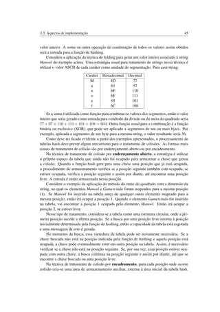 3.3. Aspectos de implementação 45
valor inteiro. A soma ou outra operação de combinação de todos os valores assim obtidos
será a entrada para a função de hashing.
Considere a aplicação da técnica de folding para gerar um valor inteiro associado à string
Manoel do exemplo acima. Uma estratégia usual para tratamento de strings nessa técnica é
utilizar o valor ASCII de cada caráter como unidade de segmentação. Para essa string:
Caráter Hexadecimal Decimal
M 4D 77
a 61 97
n 6E 110
o 6F 111
e 65 101
l 6C 108
Se a soma é utilizada como função para combinar os valores dos segmentos, então o valor
inteiro que seria gerado como entrada para o método da divisão ou do meio do quadrado seria
77 + 97 + 110 + 111 + 101 + 108 = 604. Outra função usual para a combinação é a função
binária ou exclusivo (XOR), que pode ser aplicado a segmentos de um ou mais bytes. Por
exemplo, aplicada a segmentos de um byte para a mesma string, o valor resultante seria 36.
Como deve ter ﬁcado evidente a partir dos exemplos apresentados, o processamento de
tabelas hash deve prever algum mecanismo para o tratamento de colisões. As formas mais
usuais de tratamento de colisão são por endereçamento aberto ou por encadeamento.
Na técnica de tratamento de colisão por endereçamento aberto, a estratégia é utilizar
o próprio espaço da tabela que ainda não foi ocupado para armazenar a chave que gerou
a colisão. Quando a função hash gera para uma chave uma posição que já está ocupada,
o procedimento de armazenamento veriﬁca se a posição seguinte também está ocupada; se
estiver ocupada, veriﬁca a posição seguinte e assim por diante, até encontrar uma posição
livre. A entrada é então armazenada nessa posição.
Considere o exemplo da aplicação do método do meio do quadrado com a dimensão da
string, no qual os elementos Manoel e Gumercindo foram mapeados para a mesma posição
(1). Se Manoel foi inserido na tabela antes de qualquer outro elemento mapeado para a
mesma posição, então irá ocupar a posição 1. Quando o elemento Gumercindo for inserido
na tabela, vai encontrar a posição 1 ocupada pelo elemento Manoel. Então irá ocupar a
posição 2, se estiver livre.
Nesse tipo de tratamento, considera-se a tabela como uma estrutura circular, onde a pri-
meira posição sucede a última posição. Se a busca por uma posição livre retorna à posição
inicialmente determinada pela função de hashing, então a capacidade da tabela está esgotada
e uma mensagem de erro é gerada.
No momento da busca, essa varredura da tabela pode ser novamente necessária. Se a
chave buscada não está na posição indicada pela função de hashing e aquela posição está
ocupada, a chave pode eventualmente estar em outra posição na tabela. Assim, é necessário
veriﬁcar se a chave não está na posição seguinte. Se, por sua vez, essa posição estiver ocu-
pada com outra chave, a busca continua na posição seguinte e assim por diante, até que se
encontre a chave buscada ou uma posição livre.
Na técnica de tratamento de colisão por encadeamento, para cada posição onde ocorre
colisão cria-se uma área de armazenamento auxiliar, externa à área inicial da tabela hash.
 