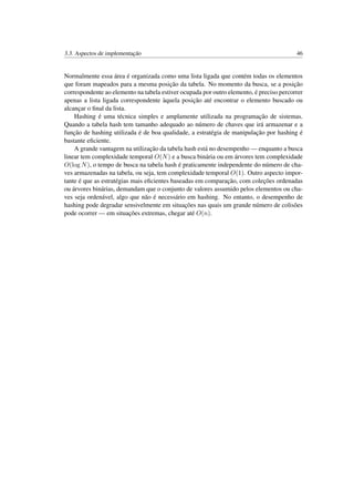 3.3. Aspectos de implementação 46
Normalmente essa área é organizada como uma lista ligada que contém todas os elementos
que foram mapeados para a mesma posição da tabela. No momento da busca, se a posição
correspondente ao elemento na tabela estiver ocupada por outro elemento, é preciso percorrer
apenas a lista ligada correspondente àquela posição até encontrar o elemento buscado ou
alcançar o ﬁnal da lista.
Hashing é uma técnica simples e amplamente utilizada na programação de sistemas.
Quando a tabela hash tem tamanho adequado ao número de chaves que irá armazenar e a
função de hashing utilizada é de boa qualidade, a estratégia de manipulação por hashing é
bastante eﬁciente.
A grande vantagem na utilização da tabela hash está no desempenho — enquanto a busca
linear tem complexidade temporal O(N) e a busca binária ou em árvores tem complexidade
O(log N), o tempo de busca na tabela hash é praticamente independente do número de cha-
ves armazenadas na tabela, ou seja, tem complexidade temporal O(1). Outro aspecto impor-
tante é que as estratégias mais eﬁcientes baseadas em comparação, com coleções ordenadas
ou árvores binárias, demandam que o conjunto de valores assumido pelos elementos ou cha-
ves seja ordenável, algo que não é necessário em hashing. No entanto, o desempenho de
hashing pode degradar sensivelmente em situações nas quais um grande número de colisões
pode ocorrer — em situações extremas, chegar até O(n).
 