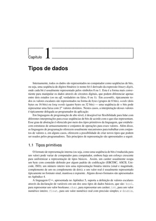 Cap´ıtulo 1
Tipos de dados
Internamente, todos os dados são representados no computador como seqüências de bits,
ou seja, uma seqüência de dígitos binários (o nome bit é derivado da expressão binary digit),
onde cada bit é usualmente representado pelos símbolos 0 ou 1. Esta é a forma mais conve-
niente para manipular os dados através de circuitos digitais, que podem diferenciar apenas
entre dois estados (on ou off, verdadeiro ou falso, 0 ou 1). Em assembly, tipicamente to-
dos os valores escalares são representados na forma de bytes (grupos de 8 bits), words (dois
bytes ou 16 bits) ou long words (quatro bytes ou 32 bits) — uma seqüência de n bits pode
representar uma faixa com 2n valores distintos. Nestes casos, a interpretação desses valores
é tipicamente delegada ao programador da aplicação.
Em linguagens de programação de alto nível, é desejável ter ﬂexibilidade para lidar com
diferentes interpretações para essas seqüências de bits de acordo com o que elas representam.
Esse grau de abstração é oferecido por meio dos tipos primitivos da linguagem, que estabele-
cem estruturas de armazenamento e conjuntos de operações para esses valores. Além disso,
as linguagens de programação oferecem usualmente mecanismos para trabalhar com conjun-
tos de valores e, em alguns casos, oferecem a possibilidade de criar novos tipos que podem
ser usados pelos programadores. Tais princípios de representação são apresentados a seguir.
1.1 Tipos primitivos
O formato de representação interna (ou seja, como uma seqüência de bits é traduzida para
um valor) pode variar de computador para computador, embora haja um esforço crescente
para uniformizar a representação de tipos básicos. Assim, um caráter usualmente ocupa
um byte com conteúdo deﬁnido por algum padrão de codiﬁcação (EBCDIC, ASCII, Uni-
code, ISO); um número inteiro tem uma representação binária inteira (sinal e magnitude,
complemento de um ou complemento de dois); e um valor real é usualmente representado
tipicamente no formato sinal, mantissa e expoente. Alguns desses formatos são apresentados
no Apêndice 4.
A linguagem C++, apresentada no Apêndice 5, suporta a deﬁnição de valores escalares
através da declaração de variáveis em um dos seus tipos de dados básicos, que são: bool,
para representar um valor booleano; char, para representar um caráter; int, para um valor
numérico inteiro; float, para um valor numérico real com precisão simples; e double,
 