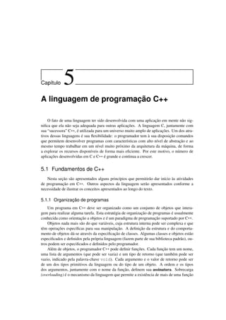 Cap´ıtulo 5
A linguagem de programação C++
O fato de uma linguagem ter sido desenvolvida com uma aplicação em mente não sig-
niﬁca que ela não seja adequada para outras aplicações. A linguagem C, juntamente com
sua “sucessora” C++, é utilizada para um universo muito amplo de aplicações. Um dos atra-
tivos dessas linguagens é sua ﬂexibilidade: o programador tem à sua disposição comandos
que permitem desenvolver programas com características com alto nível de abstração e ao
mesmo tempo trabalhar em um nível muito próximo da arquitetura da máquina, de forma
a explorar os recursos disponíveis de forma mais eﬁciente. Por este motivo, o número de
aplicações desenvolvidas em C e C++ é grande e continua a crescer.
5.1 Fundamentos de C++
Nesta seção são apresentados alguns princípios que permitirão dar início às atividades
de programação em C++. Outros aspectos da linguagem serão apresentados conforme a
necessidade de ilustrar os conceitos apresentados ao longo do texto.
5.1.1 Organização de programas
Um programa em C++ deve ser organizado como um conjunto de objetos que intera-
gem para realizar alguma tarefa. Esta estratégia de organização de programas é usualmente
conhecida como orientação a objetos e é um paradigma de programação suportado por C++.
Objetos nada mais são do que variáveis, cuja estrutura interna pode ser complexa e que
têm operações especíﬁcas para sua manipulação. A deﬁnição da estrutura e do comporta-
mento de objetos dá-se através da especiﬁcação de classes. Algumas classes e objetos estão
especiﬁcados e deﬁnidos pela própria linguagem (fazem parte de sua biblioteca padrão), ou-
tros podem ser especiﬁcados e deﬁnidos pelo programador.
Além de objetos, o programador C++ pode deﬁnir funções. Cada função tem um nome,
uma lista de argumentos (que pode ser vazia) e um tipo de retorno (que também pode ser
vazio, indicado pela palavra-chave void). Cada argumento e o valor de retorno pode ser
de um dos tipos primitivos da linguagem ou do tipo de um objeto. A ordem e os tipos
dos argumentos, juntamente com o nome da função, deﬁnem sua assinatura. Sobrecarga
(overloading) é o mecanismo da linguagem que permite a existência de mais de uma função
 