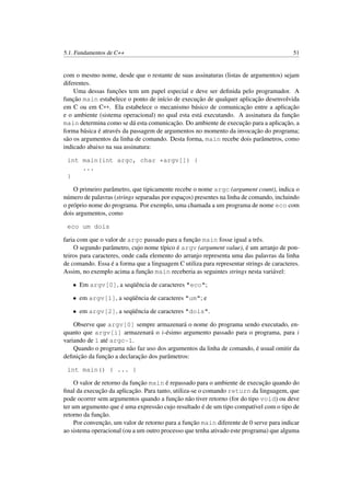 5.1. Fundamentos de C++ 51
com o mesmo nome, desde que o restante de suas assinaturas (listas de argumentos) sejam
diferentes.
Uma dessas funções tem um papel especial e deve ser deﬁnida pelo programador. A
função main estabelece o ponto de início de execução de qualquer aplicação desenvolvida
em C ou em C++. Ela estabelece o mecanismo básico de comunicação entre a aplicação
e o ambiente (sistema operacional) no qual esta está executando. A assinatura da função
main determina como se dá esta comunicação. Do ambiente de execução para a aplicação, a
forma básica é através da passagem de argumentos no momento da invocação do programa;
são os argumentos da linha de comando. Desta forma, main recebe dois parâmetros, como
indicado abaixo na sua assinatura:
int main(int argc, char *argv[]) {
...
}
O primeiro parâmetro, que tipicamente recebe o nome argc (argument count), indica o
número de palavras (strings separadas por espaços) presentes na linha de comando, incluindo
o próprio nome do programa. Por exemplo, uma chamada a um programa de nome eco com
dois argumentos, como
eco um dois
faria com que o valor de argc passado para a função main fosse igual a três.
O segundo parâmetro, cujo nome típico é argv (argument value), é um arranjo de pon-
teiros para caracteres, onde cada elemento do arranjo representa uma das palavras da linha
de comando. Essa é a forma que a linguagem C utiliza para representar strings de caracteres.
Assim, no exemplo acima a função main receberia as seguintes strings nesta variável:
• Em argv[0], a seqüência de caracteres "eco";
• em argv[1], a seqüência de caracteres "um"; e
• em argv[2], a seqüência de caracteres "dois".
Observe que argv[0] sempre armazenará o nome do programa sendo executado, en-
quanto que argv[i] armazenará o i-ésimo argumento passado para o programa, para i
variando de 1 até argc-1.
Quando o programa não faz uso dos argumentos da linha de comando, é usual omitir da
deﬁnição da função a declaração dos parâmetros:
int main() { ... }
O valor de retorno da função main é repassado para o ambiente de execução quando do
ﬁnal da execução da aplicação. Para tanto, utiliza-se o comando return da linguagem, que
pode ocorrer sem argumentos quando a função não tiver retorno (for do tipo void) ou deve
ter um argumento que é uma expressão cujo resultado é de um tipo compatível com o tipo de
retorno da função.
Por convenção, um valor de retorno para a função main diferente de 0 serve para indicar
ao sistema operacional (ou a um outro processo que tenha ativado este programa) que alguma
 