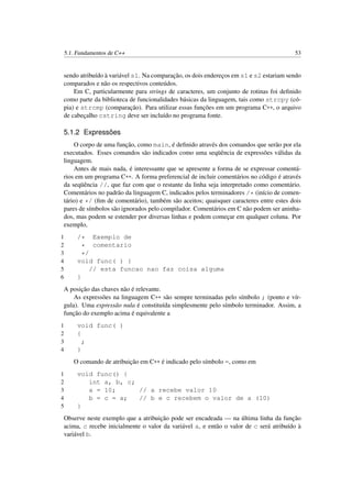5.1. Fundamentos de C++ 53
sendo atribuído à variável s1. Na comparação, os dois endereços em s1 e s2 estariam sendo
comparados e não os respectivos conteúdos.
Em C, particularmente para strings de caracteres, um conjunto de rotinas foi deﬁnido
como parte da biblioteca de funcionalidades básicas da linguagem, tais como strcpy (có-
pia) e strcmp (comparação). Para utilizar essas funções em um programa C++, o arquivo
de cabeçalho cstring deve ser incluído no programa fonte.
5.1.2 Expressões
O corpo de uma função, como main, é deﬁnido através dos comandos que serão por ela
executados. Esses comandos são indicados como uma seqüência de expressões válidas da
linguagem.
Antes de mais nada, é interessante que se apresente a forma de se expressar comentá-
rios em um programa C++. A forma preferencial de incluir comentários no código é através
da seqüência //, que faz com que o restante da linha seja interpretado como comentário.
Comentários no padrão da linguagem C, indicados pelos terminadores /* (início de comen-
tário) e */ (ﬁm de comentário), também são aceitos; quaisquer caracteres entre estes dois
pares de símbolos são ignorados pelo compilador. Comentários em C não podem ser aninha-
dos, mas podem se estender por diversas linhas e podem começar em qualquer coluna. Por
exemplo,
1 /* Exemplo de
2 * comentario
3 */
4 void func( ) {
5 // esta funcao nao faz coisa alguma
6 }
A posição das chaves não é relevante.
As expressões na linguagem C++ são sempre terminadas pelo símbolo ; (ponto e vír-
gula). Uma expressão nula é constituída simplesmente pelo símbolo terminador. Assim, a
função do exemplo acima é equivalente a
1 void func( )
2 {
3 ;
4 }
O comando de atribuição em C++ é indicado pelo símbolo =, como em
1 void func() {
2 int a, b, c;
3 a = 10; // a recebe valor 10
4 b = c = a; // b e c recebem o valor de a (10)
5 }
Observe neste exemplo que a atribuição pode ser encadeada — na última linha da função
acima, c recebe inicialmente o valor da variável a, e então o valor de c será atribuído à
variável b.
 