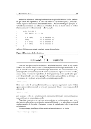 5.1. Fundamentos de C++ 54
Expressões aritméticas em C++ podem envolver os operadores binários (isto é, operado-
res que tomam dois argumentos) de soma (+), subtração (-), multiplicação (*), divisão (/).
Valores negativos são indicados pelo operador unário -. Adicionalmente, para operações en-
volvendo valores inteiros são deﬁnidos os operadores de resto da divisão inteira ou módulo
(%), incremento (++) e decremento (--). Por exemplo,
1 void func() {
2 int a=10, b, c, d;
3
4 b = 2*a; // b recebe 20
5 a++; // a recebe 11
6 c = b/a; // c recebe 1
7 d = b%a; // d recebe 9
8 }
A Figura 5.1 ilustra o resultado associado às duas últimas linhas.
Figura 5.1 Resultados da divisão inteira.
Cada um dos operadores de incremento e decremento tem duas formas de uso, depen-
dendo se eles ocorrem antes do nome da variável (pré-incremento ou pré-decremento) ou de-
pois do nome da variável (pós-incremento ou pós-decremento). No caso do exemplo acima,
onde o operador de incremento ocorre de forma isolada em uma expressão (sozinho na linha),
as duas formas possíveis são equivalentes. A diferença entre eles ocorre quando estes opera-
dores são combinados com outras operações. No exemplo acima, as linhas de atribuição à b
e incremento de a poderiam ser combinados em uma única expressão,
b = 2*a++;
Neste caso, o valor de a é inicialmente utilizado na expressão (e portanto b recebe 2*10) e
apenas depois será incrementado (a forma pós-incremento). Observe como essa expressão é
diferente de
b = 2*(++a);
pois neste caso o valor de a seria inicialmente incrementado (forma pré-incremento) e apenas
depois utilizado no restante da expressão.
Na prática, os parênteses na expressão acima poderiam ser omitidos uma vez que a prece-
dência do operador de incremento é maior que da multiplicação — ou seja, o incremento será
avaliado primeiro. O Apêndice 5.3 apresenta a ordem de avaliação para todos os operadores
da linguagem.
C++ tem também uma forma compacta de representar expressões na forma
var = var op (expr);
 
