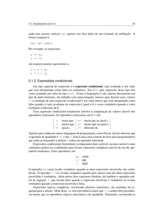 5.1. Fundamentos de C++ 55
onde uma mesma variável var aparece nos dois lados de um comando de atribuição. A
forma compacta é
var op= expr;
Por exemplo, as expressões
a += b;
c *= 2;
são respectivamente equivalentes a
a = a + b;
c = c * 2;
5.1.3 Expressões condicionais
Um tipo especial de expressão é a expressão condicional, cujo resultado é um valor
que será interpretado como falso ou verdadeiro. Em C++, uma expressão desse tipo tem
como resultado um valor do tipo bool. Como a linguagem C não suporta diretamente um
tipo de dado booleano, ela trabalha com representações inteiras para denotar estes valores
— o resultado de uma expressão condicional é um valor inteiro que será interpretado como
falso quando o valor resultante da expressão é igual a 0, e como verdadeiro quando o valor
resultante é diferente de 0.
Uma expressão condicional usualmente envolve a comparação de valores através dos
operadores relacionais. Os operadores relacionais em C++ são:
> maior que >= maior que ou igual a
< menor que <= menor que ou igual a
== igual a != diferente de
Aqueles que conhecem outras linguagens de programação, como Pascal, devem observar que
o operador de igualdade é ==, e não =. Esta é uma causa comum de erros para programadores
que estão acostumados a utilizar = como um operador relacional.
Expressões condicionais elementares (comparando duas variáveis ou uma variável e uma
constante) podem ser combinadas para formar expressões complexas através do uso de ope-
radores booleanos. Estes operadores são
&& AND
|| OR
! NOT
O operador && (and) resulta verdadeiro quando as duas expressões envolvidas são verda-
deiras. O operador || (or) resulta verdadeiro quando pelo menos uma das duas expressões
envolvidas é verdadeira. Além destes dois conectores binários, há também o operador uná-
rio de negação, !, que resulta falso quando a expressão envolvida é verdadeira ou resulta
verdadeiro quando a expressão envolvida é falsa.
Expressões lógicas complexas, envolvendo diversos conectores, são avaliadas da es-
querda para a direita. Além disto, && tem precedência maior que || e ambos têm precedên-
cia menor que os operadores lógicos relacionais e de igualdade. Entretanto, recomenda-se
 