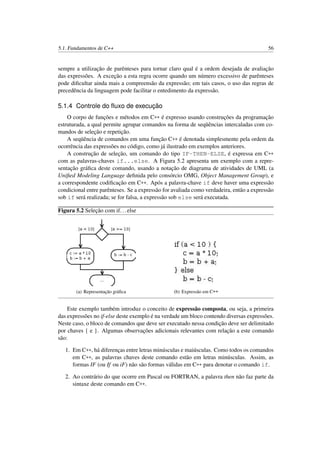 5.1. Fundamentos de C++ 56
sempre a utilização de parênteses para tornar claro qual é a ordem desejada de avaliação
das expressões. A exceção a esta regra ocorre quando um número excessivo de parênteses
pode diﬁcultar ainda mais a compreensão da expressão; em tais casos, o uso das regras de
precedência da linguagem pode facilitar o entedimento da expressão.
5.1.4 Controle do ﬂuxo de execução
O corpo de funções e métodos em C++ é expresso usando construções da programação
estruturada, a qual permite agrupar comandos na forma de seqüências intercaladas com co-
mandos de seleção e repetição.
A seqüência de comandos em uma função C++ é denotada simplesmente pela ordem da
ocorrência das expressões no código, como já ilustrado em exemplos anteriores.
A construção de seleção, um comando do tipo IF-THEN-ELSE, é expressa em C++
com as palavras-chaves if...else. A Figura 5.2 apresenta um exemplo com a repre-
sentação gráﬁca deste comando, usando a notação de diagrama de atividades de UML (a
Uniﬁed Modeling Language deﬁnida pelo consórcio OMG, Object Management Group), e
a correspondente codiﬁcação em C++. Após a palavra-chave if deve haver uma expressão
condicional entre parênteses. Se a expressão for avaliada como verdadeira, então a expressão
sob if será realizada; se for falsa, a expressão sob else será executada.
Figura 5.2 Seleção com if...else
(a) Representação gráﬁca (b) Expressão em C++
Este exemplo também introduz o conceito de expressão composta, ou seja, a primeira
das expressões no if-else deste exemplo é na verdade um bloco contendo diversas expressões.
Neste caso, o bloco de comandos que deve ser executado nessa condição deve ser delimitado
por chaves { e }. Algumas observações adicionais relevantes com relação a este comando
são:
1. Em C++, há diferenças entre letras minúsculas e maiúsculas. Como todos os comandos
em C++, as palavras chaves deste comando estão em letras minúsculas. Assim, as
formas IF (ou If ou iF) não são formas válidas em C++ para denotar o comando if.
2. Ao contrário do que ocorre em Pascal ou FORTRAN, a palavra then não faz parte da
sintaxe deste comando em C++.
 