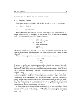 1.1. Tipos primitivos 3
para representar um valor numérico real com precisão dupla.
1.1.1 Valores booleanos
Uma variável do tipo bool de C++ pode receber um valor true ou false, apenas:
bool flag = false;
...
if (...) flag = true;
Quando há uma expressão lógica, associada por exemplo a uma condição em um co-
mando if ou while, o seu resultado é um valor do tipo bool. Os operadores relacionais
em C++, tipicamente usados nesse tipo de expressões, são:
> maior que
>= maior que ou igual a
< menor que
<= menor que ou igual a
== igual a
!= diferente de
Observe que o operador de igualdade é ==, e não =. Esta é uma causa comum de erros
para programadores que estão acostumados com outras linguagens onde = é um operador
relacional.
Valores booleanos podem ser combinados com os operadores booleanos:
&& AND
|| OR
! NOT
O operador && (and) resulta verdadeiro quando os dois valores de seus operandos são verda-
deiros. O operador || (or) resulta verdadeiro quando pelo menos um de seus dois operandos
é verdadeiro. Além destes dois conectores binários, há também o operador unário de nega-
ção, !, que resulta falso quando o operando é verdadeiro ou resulta verdadeiro quando o
operando é falso.
Expressões lógicas complexas, envolvendo diversos conectores, são avaliadas da es-
querda para a direita. Além disto, && tem precedência maior que ||, e ambos têm precedên-
cia menor que os operadores lógicos relacionais e de igualdade. Entretanto, recomenda-se
sempre a utilização de parênteses em expressões para tornar claro quais operações são deseja-
das. A exceção a esta regra ocorre quando um número excessivo de parênteses pode diﬁcultar
ainda mais a compreensão da expressão; em tais casos, o uso das regras de precedência da
linguagem pode facilitar o entendimento da expressão.
É bom ressaltar que na linguagem C não existe o tipo bool. Nesse caso, valores lógicos
são representados como valores inteiros e a interpretação desses valores é que determina o
valor lógico — um valor 0 equivale a false e qualquer valor diferente de 0 é interpretado
como true.
 
