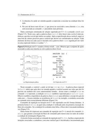 5.1. Fundamentos de C++ 57
3. A cláusula else pode ser omitida quando a expressão a executar na condição falsa for
nula.
4. No caso de haver mais de um if que possa ser associado a uma cláusula else, esta
será associada ao comando if precedente mais próximo.
Outra construção estruturada de seleção suportada por C++ é o comando switch case
(Figura 5.3). Neste caso, após a palavra-chave switch deve haver uma variável entre pa-
rênteses, que deve ser do tipo inteiro ou caráter. Após a especiﬁcação dessa variável, segue-se
uma lista de valores possíveis para a variável que devem ser considerados na seleção. Cada
elemento da lista (ou cada caso) é iniciado com a palavra-chave case seguida por um valor
ou uma expressão inteira e o caráter ’:’.
Figura 5.3 Seleção em C++ usando a forma switch...case. Observe que o conjunto de ações
associado a cada caso encerra-se com a palavra-chave break.
(a) Representação gráﬁca (b) Expressão em C++
Neste exemplo, a variável a pode ser do tipo int ou char. A palavra-chave especial
default indica que ação deve ser tomada quando a variável assume um valor que não foi
previsto em nenhum dos casos anteriormente listados. Assim como a condição else no
comando if é opcional, a condição default também é opcional para o switch-case.
Observe também a importância da palavra-chave break para delimitar o escopo de ação de
cada caso — fossem omitidas as ocorrências de break no exemplo, a semântica associada
ao comando seria essencialmente diferente (Figura 5.4).
Comandos de repetição ou iteração em C++ são suportados em três formas distintas. A
primeira forma é while, na qual uma condição é veriﬁcada antes da primeira execução do
bloco de comandos. Se a condição for avaliada como falsa, o bloco não é executado nenhuma
vez (Figura 5.5).
Outra forma de expressar um comando de repetição em C++ é através do comando do
while, que garante a execução do bloco de comandos pelo menos uma vez antes de avaliar
a condição de terminação (Figura 5.6).
A terceira forma associada ao comando de repetição em C++, for, facilita a expressão de
iterações associadas a contadores, com uma variável que é inicializada e incrementada para
 