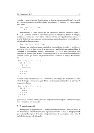 5.1. Fundamentos de C++ 59
controlar a execução repetida. Considere que, na situação apresentada na Figura 5.5, a variá-
vel a tivesse sido anteriormente inicializada com o valor 0. O comando for correspondente
seria então:
for (a=0; a<10; ++a)
b = 2*(a+1);
Neste exemplo, a é uma variável que tem a função de contador, assumindo valores 0,
1, ..., 9. Enquanto o valor de a for menor que 10 (a condição de término da iteração),
a expressão (simples ou composta) no corpo da iteração será repetidamente avaliada. Se
a variável não tiver sido declarada anteriormente, a declaração pode ser combinada com a
inicialização do laço, como em
for (int a=0; a<10; ++a)
Qualquer que seja forma usada para indicar o comando de repetição — while, do
while ou for — há duas formas de se interromper a seqüência de execução do bloco de
comandos. A primeira forma, usando a palavra-chave continue, serve para indicar o ﬁm
prematuro de uma iteração. A outra forma de interrupção de um comando de repetição é o
comando break, que indica o ﬁm prematuro de todo o comando de iteração. Por exemplo,
em
for (a=0; a<10; ++a) {
if (b == 0) {
b = a;
continue;
}
c = c/b;
b = b-1;
}
se a linha com o comando continue for executada, o valor de a será incrementado e então
o teste da iteração será reavaliado para deﬁnir a continuidade ou não do laço de repetição. Já
no exemplo abaixo,
for (a=0; a<10; ++a) {
if (b == 0)
break;
c = c/b;
b = b-1;
}
quando (se) b assumir o valor 0, o laço será simplesmente interrompido e a primeira instrução
após o bloco for será executada.
5.1.5 Arquivos em C
Na linguagem de programação C, a informação sobre um arquivo é acessada através de
um descritor cuja estrutura é deﬁnida no arquivo de cabeçalho stdio.h. Um programa C
que vá manipular arquivos deve então incorporar ao início de seu programa fonte a linha de
inclusão desse arquivo de cabeçalho:
 