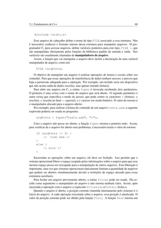 5.1. Fundamentos de C++ 60
#include <stdio.h>
Esse arquivo de cabeçalho deﬁne o nome de tipo FILE associado a essa estrutura. Não
é necessário conhecer o formato interno dessa estrutura para manipular arquivos. O pro-
gramador C, para acessar arquivos, deﬁne variáveis ponteiros para este tipo, FILE *, que
são manipuladas diretamente pelas funções da biblioteca padrão de entrada e saída. Tais
variáveis são usualmente chamadas de manipuladores de arquivo.
Assim, a função que vai manipular o arquivo deve incluir a declaração de uma variável
manipulador de arquivo, como em:
FILE *arqFonte;
O objetivo de manipular um arquivo é realizar operações de leitura e escrita sobre seu
conteúdo. Para que essas operações de transferência de dados tenham sucesso, é preciso que
haja a permissão adequada para a operação. Por exemplo, um teclado seria um dispositivo
que não aceita saída de dados (escrita), mas apenas entrada (leitura).
Para abrir um arquivo em C, a rotina fopen é invocada recebendo dois parâmetros.
O primeiro é uma string com o nome do arquivo que será aberto. O segundo parâmetro é
outra string que especiﬁca o modo de acesso, que pode conter os caracteres r (leitura), w
(escrita), a (escrita ao ﬁnal — append), e b (acesso em modo binário). O valor de retorno é
o manipulador alocado para o arquivo aberto.
Por exemplo, para realizar a leitura do conteúdo de um arquivo teste.asm, a seguinte
expressão poderia ser usada no programa:
arqFonte = fopen("teste.asm", "r");
Caso o arquivo não possa ser aberto, a função fopen retorna o ponteiro nulo. Assim,
para veriﬁcar de o arquivo foi aberto sem problemas, é necessário testar o valor de retorno:
if (arqFonte != 0) {
/* tudo bem */
}
else {
/* erro */
}
Encerradas as operações sobre um arquivo, ele deve ser fechado. Isso permite que o
sistema operacional libere o espaço ocupado pelas informações sobre o arquivo para que esse
mesmo espaço possa ser reocupado para a manipulação de outros arquivos. Esta liberação é
importante, uma vez que sistemas operacionais tipicamente limitam a quantidade de arquivos
que podem ser abertos simultaneamente devido a restrições de espaço alocado para essas
estruturas auxiliares.
Para fechar um arquivo previamente aberto, a rotina fclose pode ser usada. Ela re-
cebe como argumento o manipulador do arquivo e não retorna nenhum valor. Assim, após
encerrada a operação com o arquivo a expressão fclose(arqFonte); fecha-o.
Quando o arquivo é aberto, a posição corrente (mantida internamente pelo sistema) é o
início do arquivo. A cada operação executada sobre o arquivo, essa posição é atualizada. O
valor da posição corrente pode ser obtido pela função ftell. A função feof retorna um
 