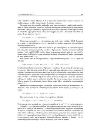 5.1. Fundamentos de C++ 61
valor verdadeiro (inteiro diferente de 0) se a posição corrente para o arquivo indicado é o
ﬁnal do arquivo, ou falso (inteiro igual a 0) em caso contrário.
Na maior parte dos exemplos analisados neste texto, os arquivos estarão sendo manipu-
lados de forma seqüencial. Assim, na leitura de um arquivo contendo texto, após a leitura de
um caráter a posição corrente do arquivo estará indicando o próximo caráter; após a leitura
de uma linha, a posição indicada será o início da próxima linha. A rotina C para obter um
caráter de um arquivo é fgetc:
int fgetc(FILE *stream);
O valor de retorno de fgetc é um inteiro, que pode conter o código ASCII do caráter
ou o valor EOF (deﬁnido em stdio.h), que indica o ﬁnal do arquivo ou a ocorrência de
alguma condição de erro.
Uma linha de um arquivo texto nada mais é do que uma seqüência de caracteres seguido
por um caráter terminador de linha (newline). Tipicamente, o caráter terminador de linha
adotado é o CR (ASCII 0x0D), embora alguns sistemas operacionais adotem o par CR/LF (o
par de valores 0x0D e 0x0A) como terminador de linha. A linguagem C traduz o terminador
de linha para o caráter ’n’.
Para ler uma linha de um arquivo texto, a função da biblioteca padrão C fgets pode ser
utilizada:
char *fgets(char *s, int size, FILE *stream);
Essa função recebe três argumentos. O primeiro é o endereço de um arranjo de caracteres que
irá receber a linha lida; esse arranjo deve ter capacidade para pelo menos size caracteres. O
segundo é o número máximo de caracteres que deve ser lido da linha, caso a linha tenha mais
caracteres que essa quantidade. O terceiro parâmetro é o manipulador do arquivo de onde a
linha será lida. O retorno é um ponteiro para o início do arranjo com a linha, ou o ponteiro
nulo caso o ﬁnal do arquivo tenha sido atingido. Se houver espaço para o terminador de
linha no arranjo, ele será incluído. Após o último caráter lido, a rotina inclui o terminador de
string ’0’.
Operações correspondentes para a escrita em arquivos são oferecidas pela biblioteca pa-
drão de C. Para escrever um caráter na posição corrente de um arquivo, a rotina fputc é
usada:
int fputc(int c, FILE *stream);
Para escrever uma string, a rotina fputs pode ser utilizada:
int fputs(const char *s, FILE *stream);
Neste caso, a string apontada por s (sem o terminador de string ’0’) é escrita no arquivo.
A função fseek permite modiﬁcar a posição corrente para um ponto arbitrário do ar-
quivo, se tal operação for permitida. O primeiro argumento dessa função é o manipulador
do arquivo; o segundo, um valor long indicando o deslocamento desejado; e o terceiro, um
valor inteiro inidcando a referência para o deslocamento, que pode ser o início do arquivo
(SEEK_SET), a posição corrente (SEEK_CUR) ou o ﬁnal do arquivo (SEEK_END). Um va-
lor de retorno 0 indica que a operação foi completada com sucesso. A função rewind
retorna a posição corrente para o início do arquivo, sem valor de retorno.
 
