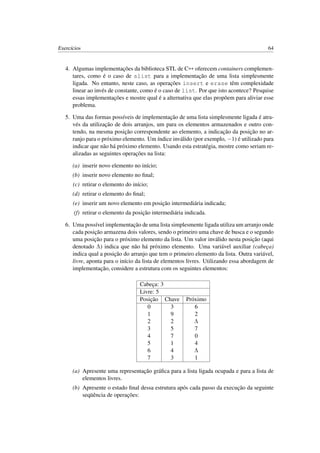 Exercícios 64
4. Algumas implementações da biblioteca STL de C++ oferecem containers complemen-
tares, como é o caso de slist para a implementação de uma lista simplesmente
ligada. No entanto, neste caso, as operações insert e erase têm complexidade
linear ao invés de constante, como é o caso de list. Por que isto acontece? Pesquise
essas implementações e mostre qual é a alternativa que elas propõem para aliviar esse
problema.
5. Uma das formas possíveis de implementação de uma lista simplesmente ligada é atra-
vés da utilização de dois arranjos, um para os elementos armazenados e outro con-
tendo, na mesma posição correspondente ao elemento, a indicação da posição no ar-
ranjo para o próximo elemento. Um índice inválido (por exemplo, −1) é utilizado para
indicar que não há próximo elemento. Usando esta estratégia, mostre como seriam re-
alizadas as seguintes operações na lista:
(a) inserir novo elemento no início;
(b) inserir novo elemento no ﬁnal;
(c) retirar o elemento do início;
(d) retirar o elemento do ﬁnal;
(e) inserir um novo elemento em posição intermediária indicada;
(f) retirar o elemento da posição intermediária indicada.
6. Uma possível implementação de uma lista simplesmente ligada utiliza um arranjo onde
cada posição armazena dois valores, sendo o primeiro uma chave de busca e o segundo
uma posição para o próximo elemento da lista. Um valor inválido nesta posição (aqui
denotado Λ) indica que não há próximo elemento. Uma variável auxiliar (cabeça)
indica qual a posição do arranjo que tem o primeiro elemento da lista. Outra variável,
livre, aponta para o início da lista de elementos livres. Utilizando essa abordagem de
implementação, considere a estrutura com os seguintes elementos:
Cabeça: 3
Livre: 5
Posição Chave Próximo
0 3 6
1 9 2
2 2 Λ
3 5 7
4 7 0
5 1 4
6 4 Λ
7 3 1
(a) Apresente uma representação gráﬁca para a lista ligada ocupada e para a lista de
elementos livres.
(b) Apresente o estado ﬁnal dessa estrutura após cada passo da execução da seguinte
seqüência de operações:
 