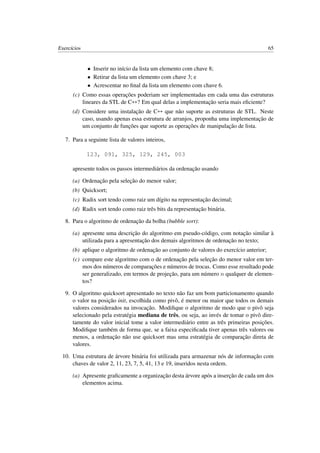 Exercícios 65
• Inserir no início da lista um elemento com chave 8;
• Retirar da lista um elemento com chave 3; e
• Acrescentar no ﬁnal da lista um elemento com chave 6.
(c) Como essas operações poderiam ser implementadas em cada uma das estruturas
lineares da STL de C++? Em qual delas a implementação seria mais eﬁciente?
(d) Considere uma instalação de C++ que não suporte as estruturas de STL. Neste
caso, usando apenas essa estrutura de arranjos, proponha uma implementação de
um conjunto de funções que suporte as operações de manipulação de lista.
7. Para a seguinte lista de valores inteiros,
123, 091, 325, 129, 245, 003
apresente todos os passos intermediários da ordenação usando
(a) Ordenação pela seleção do menor valor;
(b) Quicksort;
(c) Radix sort tendo como raiz um dígito na representação decimal;
(d) Radix sort tendo como raiz três bits da representação binária.
8. Para o algoritmo de ordenação da bolha (bubble sort):
(a) apresente uma descrição do algoritmo em pseudo-código, com notação similar à
utilizada para a apresentação dos demais algoritmos de ordenação no texto;
(b) aplique o algoritmo de ordenação ao conjunto de valores do exercício anterior;
(c) compare este algoritmo com o de ordenação pela seleção do menor valor em ter-
mos dos números de comparações e números de trocas. Como esse resultado pode
ser generalizado, em termos de projeção, para um número n qualquer de elemen-
tos?
9. O algoritmo quicksort apresentado no texto não faz um bom particionamento quando
o valor na posição init, escolhida como pivô, é menor ou maior que todos os demais
valores considerados na invocação. Modiﬁque o algoritmo de modo que o pivô seja
selecionado pela estratégia mediana de três, ou seja, ao invés de tomar o pivô dire-
tamente do valor inicial tome a valor intermediário entre as três primeiras posições.
Modiﬁque também de forma que, se a faixa especiﬁcada tiver apenas três valores ou
menos, a ordenação não use quicksort mas uma estratégia de comparação direta de
valores.
10. Uma estrutura de árvore binária foi utilizada para armazenar nós de informação com
chaves de valor 2, 11, 23, 7, 5, 41, 13 e 19, inseridos nesta ordem.
(a) Apresente graﬁcamente a organização desta árvore após a inserção de cada um dos
elementos acima.
 