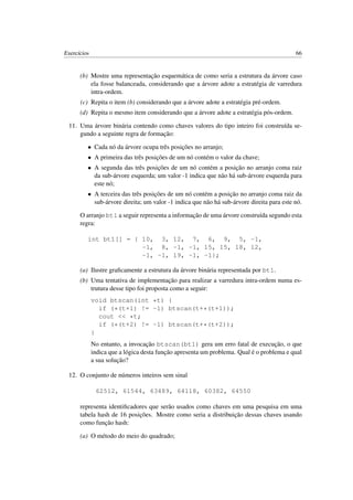 Exercícios 66
(b) Mostre uma representação esquemática de como seria a estrutura da árvore caso
ela fosse balanceada, considerando que a árvore adote a estratégia de varredura
intra-ordem.
(c) Repita o item (b) considerando que a árvore adote a estratégia pré-ordem.
(d) Repita o mesmo item considerando que a árvore adote a estratégia pós-ordem.
11. Uma árvore binária contendo como chaves valores do tipo inteiro foi construída se-
gundo a seguinte regra de formação:
• Cada nó da árvore ocupa três posições no arranjo;
• A primeira das três posições de um nó contém o valor da chave;
• A segunda das três posições de um nó contém a posição no arranjo coma raiz
da sub-árvore esquerda; um valor -1 indica que não há sub-árvore esquerda para
este nó;
• A terceira das três posições de um nó contém a posição no arranjo coma raiz da
sub-árvore direita; um valor -1 indica que não há sub-árvore direita para este nó.
O arranjo bt1 a seguir representa a informação de uma árvore construída segundo esta
regra:
int bt1[] = { 10, 3, 12, 7, 6, 9, 5, -1,
-1, 8, -1, -1, 15, 15, 18, 12,
-1, -1, 19, -1, -1};
(a) Ilustre graﬁcamente a estrutura da árvore binária representada por bt1.
(b) Uma tentativa de implementação para realizar a varredura intra-ordem numa es-
trutura desse tipo foi proposta como a seguir:
void btscan(int *t) {
if (*(t+1) != -1) btscan(t+*(t+1));
cout << *t;
if (*(t+2) != -1) btscan(t+*(t+2));
}
No entanto, a invocação btscan(bt1) gera um erro fatal de execução, o que
indica que a lógica desta função apresenta um problema. Qual é o problema e qual
a sua solução?
12. O conjunto de números inteiros sem sinal
62512, 61544, 63489, 64118, 60382, 64550
representa identiﬁcadores que serão usados como chaves em uma pesquisa em uma
tabela hash de 16 posições. Mostre como seria a distribuição dessas chaves usando
como função hash:
(a) O método do meio do quadrado;
 