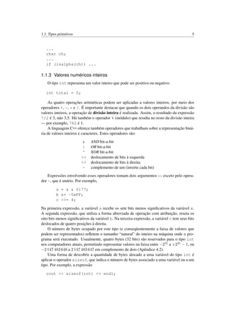 1.1. Tipos primitivos 5
...
char ch;
...
if (isalpha(ch)) ...
1.1.3 Valores numéricos inteiros
O tipo int representa um valor inteiro que pode ser positivo ou negativo:
int total = 0;
As quatro operações aritméticas podem ser aplicadas a valores inteiros, por meio dos
operadores +, -, * e /. É importante destacar que quando os dois operandos da divisão são
valores inteiros, a operação de divisão inteira é realizada. Assim, o resultado da expressão
7/2 é 3, não 3,5. Há também o operador % (módulo) que resulta no resto da divisão inteira
— por exemplo, 7%2 é 1.
A linguagem C++ oferece também operadores que trabalham sobre a representação biná-
ria de valores inteiros e caracteres. Estes operadores são:
& AND bit-a-bit
| OR bit-a-bit
^ XOR bit-a-bit
<< deslocamento de bits à esquerda
>> deslocamento de bits à direita
~ complemento de um (inverte cada bit)
Expressões envolvendo esses operadores tomam dois argumentos — exceto pelo opera-
dor ~, que é unário. Por exemplo,
a = x & 0177;
b &= ~0xFF;
c >>= 4;
Na primeira expressão, a variável a recebe os sete bits menos signiﬁcativos da variável x.
A segunda expressão, que utiliza a forma abreviada de operação com atribuição, reseta os
oito bits menos signiﬁcativos da variável b. Na terceira expressão, a variável c tem seus bits
deslocados de quatro posições à direita.
O número de bytes ocupado por este tipo (e conseqüentemente a faixa de valores que
podem ser representados) reﬂetem o tamanho “natural” do inteiro na máquina onde o pro-
grama será executado. Usualmente, quatro bytes (32 bits) são reservados para o tipo int
nos computadores atuais, permitindo representar valores na faixa entre −231 a +231 − 1, ou
−2 147 483 648 a 2 147 483 647 em complemento de dois (Apêndice 4.2).
Uma forma de descobrir a quantidade de bytes alocado a uma variável do tipo int é
aplicar o operador sizeof, que indica o número de bytes associado a uma variável ou a um
tipo. Por exemplo, a expressão
cout << sizeof(int) << endl;
 