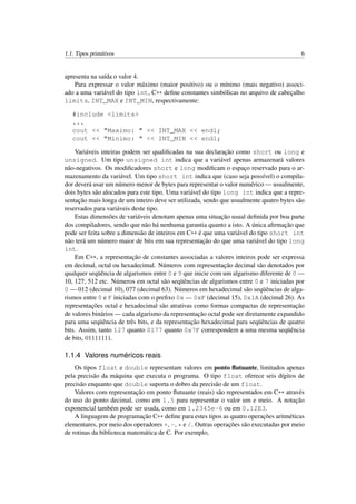 1.1. Tipos primitivos 6
apresenta na saída o valor 4.
Para expressar o valor máximo (maior positivo) ou o mínimo (mais negativo) associ-
ado a uma variável do tipo int, C++ deﬁne constantes simbólicas no arquivo de cabeçalho
limits, INT_MAX e INT_MIN, respectivamente:
#include <limits>
...
cout << "Maximo: " << INT_MAX << endl;
cout << "Minimo: " << INT_MIN << endl;
Variáveis inteiras podem ser qualiﬁcadas na sua declaração como short ou long e
unsigned. Um tipo unsigned int indica que a variável apenas armazenará valores
não-negativos. Os modiﬁcadores short e long modiﬁcam o espaço reservado para o ar-
mazenamento da variável. Um tipo short int indica que (caso seja possível) o compila-
dor deverá usar um número menor de bytes para representar o valor numérico — usualmente,
dois bytes são alocados para este tipo. Uma variável do tipo long int indica que a repre-
sentação mais longa de um inteiro deve ser utilizada, sendo que usualmente quatro bytes são
reservados para variáveis deste tipo.
Estas dimensões de variáveis denotam apenas uma situação usual deﬁnida por boa parte
dos compiladores, sendo que não há nenhuma garantia quanto a isto. A única aﬁrmação que
pode ser feita sobre a dimensão de inteiros em C++ é que uma variável do tipo short int
não terá um número maior de bits em sua representação do que uma variável do tipo long
int.
Em C++, a representação de constantes associadas a valores inteiros pode ser expressa
em decimal, octal ou hexadecimal. Números com representação decimal são denotados por
qualquer seqüência de algarismos entre 0 e 9 que inicie com um algarismo diferente de 0 —
10, 127, 512 etc. Números em octal são seqüências de algarismos entre 0 e 7 iniciadas por
0 — 012 (decimal 10), 077 (decimal 63). Números em hexadecimal são seqüências de alga-
rismos entre 0 e F iniciadas com o preﬁxo 0x — 0xF (decimal 15), 0x1A (decimal 26). As
representações octal e hexadecimal são atrativas como formas compactas de representação
de valores binários — cada algarismo da representação octal pode ser diretamente expandido
para uma seqüência de três bits, e da representação hexadecimal para seqüências de quatro
bits. Assim, tanto 127 quanto 0177 quanto 0x7F correspondem a uma mesma seqüência
de bits, 01111111.
1.1.4 Valores numéricos reais
Os tipos float e double representam valores em ponto ﬂutuante, limitados apenas
pela precisão da máquina que executa o programa. O tipo float oferece seis dígitos de
precisão enquanto que double suporta o dobro da precisão de um float.
Valores com representação em ponto ﬂutuante (reais) são representados em C++ através
do uso do ponto decimal, como em 1.5 para representar o valor um e meio. A notação
exponencial também pode ser usada, como em 1.2345e-6 ou em 0.12E3.
A linguagem de programação C++ deﬁne para estes tipos as quatro operações aritméticas
elementares, por meio dos operadores +, -, * e /. Outras operações são executadas por meio
de rotinas da biblioteca matemática de C. Por exemplo,
 