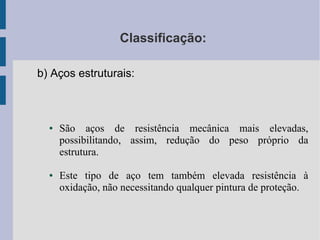 Classificação:
b) Aços estruturais:
● São aços de resistência mecânica mais elevadas,
possibilitando, assim, redução do peso próprio da
estrutura.
● Este tipo de aço tem também elevada resistência à
oxidação, não necessitando qualquer pintura de proteção.
 