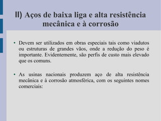 II) Aços de baixa liga e alta resistência
mecânica e à corrosão
● Devem ser utilizados em obras especiais tais como viadutos
ou estruturas de grandes vãos, onde a redução do peso é
importante. Evidentemente, são perfis de custo mais elevado
que os comuns.
● As usinas nacionais produzem aço de alta resistência
mecânica e à corrosão atmosférica, com os seguintes nomes
comerciais:
 