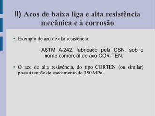 II) Aços de baixa liga e alta resistência
mecânica e à corrosão
● Exemplo de aço de alta resistência:
ASTM A-242, fabricado pela CSN, sob o
nome comercial de aço COR-TEN.
● O aço de alta resistência, do tipo CORTEN (ou similar)
possui tensão de escoamento de 350 MPa.
 