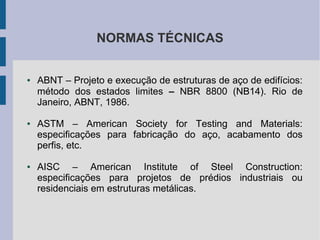NORMAS TÉCNICAS
● ABNT – Projeto e execução de estruturas de aço de edifícios:
método dos estados limites – NBR 8800 (NB14). Rio de
Janeiro, ABNT, 1986.
● ASTM – American Society for Testing and Materials:
especificações para fabricação do aço, acabamento dos
perfis, etc.
● AISC – American Institute of Steel Construction:
especificações para projetos de prédios industriais ou
residenciais em estruturas metálicas.
 