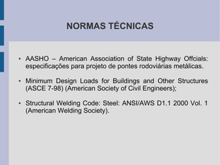 NORMAS TÉCNICAS
● AASHO – American Association of State Highway Offcials:
especificações para projeto de pontes rodoviárias metálicas.
● Minimum Design Loads for Buildings and Other Structures
(ASCE 7-98) (American Society of Civil Engineers);
● Structural Welding Code: Steel: ANSI/AWS D1.1 2000 Vol. 1
(American Welding Society).
 