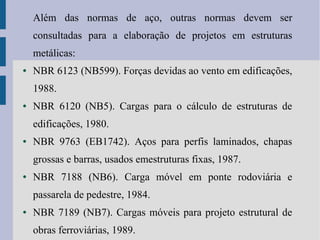 Além das normas de aço, outras normas devem ser
consultadas para a elaboração de projetos em estruturas
metálicas:
● NBR 6123 (NB599). Forças devidas ao vento em edificações,
1988.
● NBR 6120 (NB5). Cargas para o cálculo de estruturas de
edificações, 1980.
● NBR 9763 (EB1742). Aços para perfis laminados, chapas
grossas e barras, usados emestruturas fixas, 1987.
● NBR 7188 (NB6). Carga móvel em ponte rodoviária e
passarela de pedestre, 1984.
● NBR 7189 (NB7). Cargas móveis para projeto estrutural de
obras ferroviárias, 1989.
 