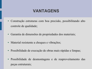 VANTAGENS
● Construção estruturas com boa precisão, possibilitando alto
controle de qualidade;
● Garantia de dimensões de propriedades dos materiais;
● Material resistente a choques e vibrações;
● Possibilidade de execução de obras mais rápidas e limpas;
● Possibilidade de desmontagens e de reaproveitamento das
peças estruturais;
 
