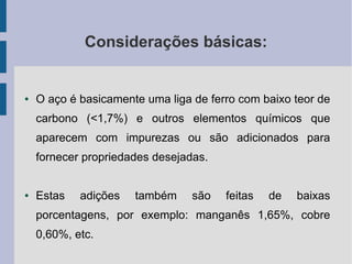 Considerações básicas:
● O aço é basicamente uma liga de ferro com baixo teor de
carbono (<1,7%) e outros elementos químicos que
aparecem com impurezas ou são adicionados para
fornecer propriedades desejadas.
● Estas adições também são feitas de baixas
porcentagens, por exemplo: manganês 1,65%, cobre
0,60%, etc.
 