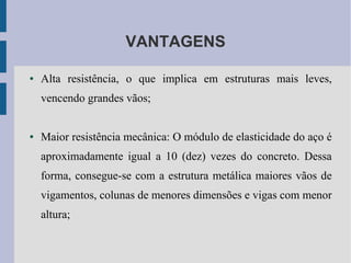 VANTAGENS
● Alta resistência, o que implica em estruturas mais leves,
vencendo grandes vãos;
● Maior resistência mecânica: O módulo de elasticidade do aço é
aproximadamente igual a 10 (dez) vezes do concreto. Dessa
forma, consegue-se com a estrutura metálica maiores vãos de
vigamentos, colunas de menores dimensões e vigas com menor
altura;
 