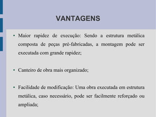 VANTAGENS
● Maior rapidez de execução: Sendo a estrutura metálica
composta de peças pré-fabricadas, a montagem pode ser
executada com grande rapidez;
● Canteiro de obra mais organizado;
● Facilidade de modificação: Uma obra executada em estrutura
metálica, caso necessário, pode ser facilmente reforçado ou
ampliada;
 