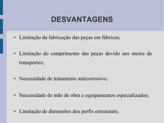 DESVANTAGENS
● Limitação da fabricação das peças em fábricas;
● Limitação do comprimento das peças devido aos meios de
transportes;
● Necessidade de tratamento anticorrosivo;
● Necessidade de mão de obra e equipamentos especializados;
● Limitação de dimensões dos perfis estruturais;
 